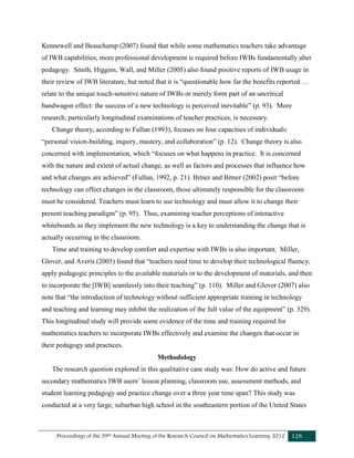 Proceedings of the 39th Annual Meeting of the Research Council on Mathematics Learning 2012 128
Kennewell and Beauchamp (2007) found that while some mathematics teachers take advantage
of IWB capabilities, more professional development is required before IWBs fundamentally alter
pedagogy. Smith, Higgins, Wall, and Miller (2005) also found positive reports of IWB usage in
their review of IWB literature, but noted that it is “questionable how far the benefits reported …
relate to the unique touch-sensitive nature of IWBs or merely form part of an uncritical
bandwagon effect: the success of a new technology is perceived inevitable” (p. 93). More
research, particularly longitudinal examinations of teacher practices, is necessary.
Change theory, according to Fullan (1993), focuses on four capacities of individuals:
“personal vision-building, inquiry, mastery, and collaboration” (p. 12). Change theory is also
concerned with implementation, which “focuses on what happens in practice. It is concerned
with the nature and extent of actual change, as well as factors and processes that influence how
and what changes are achieved” (Fullan, 1992, p. 21). Bitner and Bitner (2002) posit “before
technology can effect changes in the classroom, those ultimately responsible for the classroom
must be considered. Teachers must learn to use technology and must allow it to change their
present teaching paradigm” (p. 95). Thus, examining teacher perceptions of interactive
whiteboards as they implement the new technology is a key to understanding the change that is
actually occurring in the classroom.
Time and training to develop comfort and expertise with IWBs is also important. Miller,
Glover, and Averis (2005) found that “teachers need time to develop their technological fluency,
apply pedagogic principles to the available materials or to the development of materials, and then
to incorporate the [IWB] seamlessly into their teaching” (p. 110). Miller and Glover (2007) also
note that “the introduction of technology without sufficient appropriate training in technology
and teaching and learning may inhibit the realization of the full value of the equipment” (p. 329).
This longitudinal study will provide some evidence of the time and training required for
mathematics teachers to incorporate IWBs effectively and examine the changes that occur in
their pedagogy and practices.
Methodology
The research question explored in this qualitative case study was: How do active and future
secondary mathematics IWB users’ lesson planning, classroom use, assessment methods, and
student learning pedagogy and practice change over a three year time span? This study was
conducted at a very large, suburban high school in the southeastern portion of the United States
 
