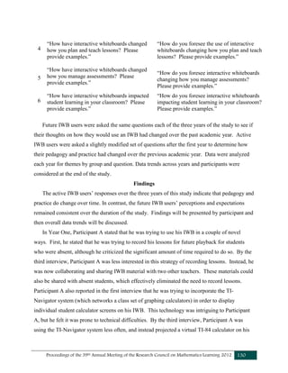Proceedings of the 39th Annual Meeting of the Research Council on Mathematics Learning 2012 130
4
“How have interactive whiteboards changed
how you plan and teach lessons? Please
provide examples.”
“How do you foresee the use of interactive
whiteboards changing how you plan and teach
lessons? Please provide examples.”
5
“How have interactive whiteboards changed
how you manage assessments? Please
provide examples.”
“How do you foresee interactive whiteboards
changing how you manage assessments?
Please provide examples.”
6
“How have interactive whiteboards impacted
student learning in your classroom? Please
provide examples.”
“How do you foresee interactive whiteboards
impacting student learning in your classroom?
Please provide examples.”
Future IWB users were asked the same questions each of the three years of the study to see if
their thoughts on how they would use an IWB had changed over the past academic year. Active
IWB users were asked a slightly modified set of questions after the first year to determine how
their pedagogy and practice had changed over the previous academic year. Data were analyzed
each year for themes by group and question. Data trends across years and participants were
considered at the end of the study.
Findings
The active IWB users’ responses over the three years of this study indicate that pedagogy and
practice do change over time. In contrast, the future IWB users’ perceptions and expectations
remained consistent over the duration of the study. Findings will be presented by participant and
then overall data trends will be discussed.
In Year One, Participant A stated that he was trying to use his IWB in a couple of novel
ways. First, he stated that he was trying to record his lessons for future playback for students
who were absent, although he criticized the significant amount of time required to do so. By the
third interview, Participant A was less interested in this strategy of recording lessons. Instead, he
was now collaborating and sharing IWB material with two other teachers. These materials could
also be shared with absent students, which effectively eliminated the need to record lessons.
Participant A also reported in the first interview that he was trying to incorporate the TI-
Navigator system (which networks a class set of graphing calculators) in order to display
individual student calculator screens on his IWB. This technology was intriguing to Participant
A, but he felt it was prone to technical difficulties. By the third interview, Participant A was
using the TI-Navigator system less often, and instead projected a virtual TI-84 calculator on his
 