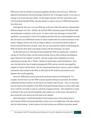Proceedings of the 39th Annual Meeting of the Research Council on Mathematics Learning 2012 131
IWB screen when he needed to incorporate graphing calculators into his lessons. While this
approach eliminated the network advantages offered by the TI-Navigator system, it was easier to
manage in an actual classroom setting. He also began using the ActiVote system that comes
with Promethean-branded IWBs, allowing students to register answers to IWB-based questions
from their seats.
Participant B, who was a very new IWB user at the time of the first interview, demonstrated
different changes over time. Initially, she used her IWB to primarily project PowerPoint slides
and mathematics worksheets on the screen. In order to take more advantage of unique IWB
capabilities, she projected a virtual TI-83 graphing calculator that she could manipulate by touch.
She also tried to save IWB-based lessons for absent students that she would disseminate via her
teacher webpage, but file sizes were too large to upload, so she instructed absent students to
bring in personal flash drives instead. Since she was concerned that students would damage the
IWB, she did not allow them to personally interact with the technology very much.
By the third interview, Participant B had expanded her IWB use significantly. Instead of
relying on PowerPoint slides, she had started teaching with an online textbook that displayed
pages identical to her students’ textbooks. She also sought online manipulatives to teach
mathematical concepts, like a “Plinko” simulator to demonstrate normal distributions. Over
time, she had lost her fear of students damaging the IWB, and now actively encouraged her
students to interact with the board. She also incorporated drop-down screens in order to display
information when needed on the IWB, an effect that she felt made her presentations more
dramatic and visually appealing.
However, IWBs did not always provide the preferred solution for Participant B. For
example, she had tried to use her IWB to project questions during an assessment, but students
complained that they could not see the board well enough to take the quiz. Also, in a step away
from the touch-screen capability of the IWB, Participant B had purchased a wireless tablet input
device with her own funds in order to control the computer remotely. This enabled her to stand
in the back of the room and still manipulate what students saw on the screen, allowing her to
pace around the room and not have her back to her students.
Both Participants A and B had attended a brief training course in the summer prior to
receiving their IWBs, but learned informally on their own or in collaboration with other teachers
after the initial training. In their opinion, the initial training was sufficient to get them started.
 
