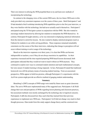 Proceedings of the 39th Annual Meeting of the Research Council on Mathematics Learning 2012 132
Their own interest in utilizing the IWB propelled them to try and learn new methods of
incorporating the technology.
In contrast to the changing views of the current IWB users, the two future IWB users in this
study provided very consistent responses over the course of three years. Both Participants C and
D had attended a brief workshop introducing IWB capabilities prior to the first year interview, so
they were familiar with the technology, but had never actually used it themselves. Participant C
anticipated using the TI-Navigator system in conjunction with her IWB. She also wanted to
encourage student interaction by allowing her students to manipulate the IWB themselves. In
contrast, Participant D taught statistics, so he was interested in displaying statistical information
from the internet to enrich his lessons. He also wanted to display statistical programs (such as
Fathom) for students to see while solving problems. These responses remained remarkably
consistent over the course of the three interviews, indicating that change in perception will not
occur without training or active usage of the technology.
Based on the interview responses over three years, it is clear that IWBs can become
indispensible to teachers, even if they do not always maximize its capabilities. As their
experience increased and the time required preparing IWB-based lessons decreased, both
participants indicated that they would not want to teach without an IWB anymore. They
continued to explore new ways to command student attention and teach mathematical concepts,
but were unsure if student learning is being impacted. In fact, Participant B stated that traditional
homework was still the primary means of ensuring student learning. From an assessment
perspective, IWBs appear to hold less promise, although Participant A’s experiments with the
ActiVote system might provide an effective method of gauging student understanding.
Summary
Branzburg’s (2007) concepts of IWB usage were noted by future users as great classroom
ideas. The active IWB users implemented many of the suggested uses. Participants A & B did
change their uses and perceptions of IWBs regarding lesson planning and classroom practices,
but assessment methods were mostly unchanged by the technology due to logistical concerns.
Participants A &B also discussed how they used what they learned from their previous
experiences to implement new IWB uses. Participants C & D did not change very much in their
thought processes. Data trends from this study support change theory and the constructivism
 