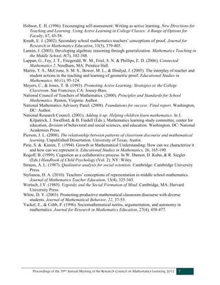 Proceedings of the 39th Annual Meeting of the Research Council on Mathematics Learning 2012 7
Hobson, E. H. (1996). Encouraging self-assessment: Writing as active learning. New Directions for
Teaching and Learning. Using Active Learning in College Classes: A Range of Options for
Faculty, 67, 45-58.
Knuth, E. J. (2002). Secondary school mathematics teachers’ conceptions of proof. Journal for
Research in Mathematics Education, 33(5), 379-405.
Lannin, J. (2003). Developing algebraic reasoning through generalization. Mathematics Teaching in
the Middle School, 8(7), 342-348.
Lappan, G., Fey, J. T., Fitzgerald, W. M., Friel, S. N. & Phillips, E. D. (2006). Connected
Mathematics 2. Needham, MA: Prentice Hall.
Martin, T. S., McCrone, S. M. S., Bower, M. L., & Dindyal, J. (2005). The interplay of teacher and
student actions in the teaching and learning of geometric proof. Educational Studies in
Mathematics, 60 (1), 95-124.
Meyers, C., & Jones, T. B. (1993). Promoting Active Learning: Strategies or the College
Classroom. San Francisco, CA: Jossey-Bass.
National Council of Teachers of Mathematics. (2000). Principles and Standards for School
Mathematics. Reston, Virginia: Author.
National Mathematics Advisory Panel. (2008). Foundations for success: Final report. Washington,
DC: Author.
National Research Council. (2001). Adding it up: Helping children learn mathematics. In J.
Kilpatrick, J. Swafford, & B. Findell (Eds.), Mathematics learning study committee, center for
education, division of behavioral and social sciences, and education. Washington, DC: National
Academies Press.
Pierson, J. L. (2008). The relationship between patterns of classroom discourse and mathematical
learning. Unpublished Dissertation. University of Texas, Austin.
Pirie, S. & Kieren, T. (1994). Growth in Mathematical Understanding: How can we characterize it
and how can we represent it. Educational Studies in Mathematics, 26, 165-190.
Rogoff, B. (1999). Cognition as a collaborative process. In W. Damon, D. Kuhn, & R. Siegler
(Eds.) Handbook of Child Psychology (Vol. 2). NY: Wiley.
Strauss, A. L. (1987). Qualitative analysis for social scientists. Cambridge: Cambridge University
Press.
Stylianou, D. A. (2010). Teachers’ conceptions of representation in middle school mathematics.
Journal of Mathematics Teacher Education, 13(4), 325-343.
Wertsch, J.V. (1985). Vygotsky and the Social Formation of Mind. Cambridge, MA: Harvard
University Press.
White, D. Y. (2003). Promoting productive mathematical classroom discourse with diverse
students. Journal of Mathematical Behavior, 22, 37-53.
Yackel, E., & Cobb, P. (1996). Sociomathematical norms, argumentation, and autonomy in
mathematics. Journal for Research in Mathematics Education, 27(4), 458-477.
 