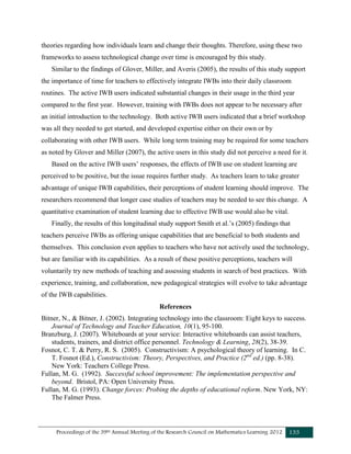 Proceedings of the 39th Annual Meeting of the Research Council on Mathematics Learning 2012 133
theories regarding how individuals learn and change their thoughts. Therefore, using these two
frameworks to assess technological change over time is encouraged by this study.
Similar to the findings of Glover, Miller, and Averis (2005), the results of this study support
the importance of time for teachers to effectively integrate IWBs into their daily classroom
routines. The active IWB users indicated substantial changes in their usage in the third year
compared to the first year. However, training with IWBs does not appear to be necessary after
an initial introduction to the technology. Both active IWB users indicated that a brief workshop
was all they needed to get started, and developed expertise either on their own or by
collaborating with other IWB users. While long term training may be required for some teachers
as noted by Glover and Miller (2007), the active users in this study did not perceive a need for it.
Based on the active IWB users’ responses, the effects of IWB use on student learning are
perceived to be positive, but the issue requires further study. As teachers learn to take greater
advantage of unique IWB capabilities, their perceptions of student learning should improve. The
researchers recommend that longer case studies of teachers may be needed to see this change. A
quantitative examination of student learning due to effective IWB use would also be vital.
Finally, the results of this longitudinal study support Smith et al.’s (2005) findings that
teachers perceive IWBs as offering unique capabilities that are beneficial to both students and
themselves. This conclusion even applies to teachers who have not actively used the technology,
but are familiar with its capabilities. As a result of these positive perceptions, teachers will
voluntarily try new methods of teaching and assessing students in search of best practices. With
experience, training, and collaboration, new pedagogical strategies will evolve to take advantage
of the IWB capabilities.
References
Bitner, N., & Bitner, J. (2002). Integrating technology into the classroom: Eight keys to success.
Journal of Technology and Teacher Education, 10(1), 95-100.
Branzburg, J. (2007). Whiteboards at your service: Interactive whiteboards can assist teachers,
students, trainers, and district office personnel. Technology & Learning, 28(2), 38-39.
Fosnot, C. T. & Perry, R. S. (2005). Constructivism: A psychological theory of learning. In C.
T. Fosnot (Ed.), Constructivism: Theory, Perspectives, and Practice (2nd
ed.) (pp. 8-38).
New York: Teachers College Press.
Fullan, M. G. (1992). Successful school improvement: The implementation perspective and
beyond. Bristol, PA: Open University Press.
Fullan, M. G. (1993). Change forces: Probing the depths of educational reform. New York, NY:
The Falmer Press.
 