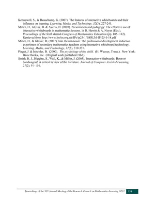 Proceedings of the 39th Annual Meeting of the Research Council on Mathematics Learning 2012 134
Kennewell, S., & Beauchamp, G. (2007). The features of interactive whiteboards and their
influence on learning. Learning, Media, and Technology, 32(3), 227-241.
Miller, D., Glover, D. & Averis, D. (2005). Presentation and pedagogy: The effective use of
interactive whiteboards in mathematics lessons. In D. Hewitt & A. Noyes (Eds.),
Proceedings of the Sixth British Congress of Mathematics Education (pp. 105- 112).
Retrieved from http://www.bsrlm.org.uk/IPs/ip25-1/BSRLM-IP-25-1-14.pdf
Miller, D., & Glover, D. (2007). Into the unknown: The professional development induction
experience of secondary mathematics teachers using interactive whiteboard technology.
Learning, Media, and Technology, 32(3), 319-331.
Piaget, J. & Inhelder, B. (2000). The psychology of the child. (H. Weaver, Trans.). New York:
Basic Books, Inc. (Original work published 1966).
Smith, H. J., Higgins, S., Wall, K., & Miller, J. (2005). Interactive whiteboards: Boon or
bandwagon? A critical review of the literature. Journal of Computer Assisted Learning,
21(2), 91–101.
 