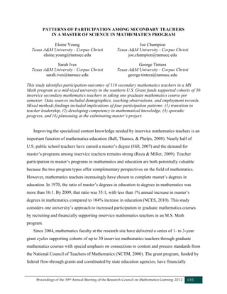 Proceedings of the 39th Annual Meeting of the Research Council on Mathematics Learning 2012 135
PATTERNS OF PARTICIPATION AMONG SECONDARY TEACHERS
IN A MASTER OF SCIENCE IN MATHEMATICS PROGRAM
Elaine Young
Texas A&M University - Corpus Christi
elaine.young@tamucc.edu
Joe Champion
Texas A&M University - Corpus Christi
joe.champion@tamucc.edu
Sarah Ives
Texas A&M University - Corpus Christi
sarah.ives@tamucc.edu
George Tintera
Texas A&M University - Corpus Christi
george.tintera@tamucc.edu
This study identifies participation outcomes of 118 secondary mathematics teachers in a MS
Math program at a mid-sized university in the southern U.S. Grant funds supported cohorts of 30
inservice secondary mathematics teachers in taking one graduate mathematics course per
semester. Data sources included demographics, teaching observations, and employment records.
Mixed methods findings included implications of four participation patterns: (1) transition to
teacher leadership, (2) developing competency in mathematical knowledge, (3) sporadic
progress, and (4) plateauing at the culminating master’s project.
Improving the specialized content knowledge needed by inservice mathematics teachers is an
important function of mathematics education (Ball, Thames, & Phelps, 2008). Nearly half of
U.S. public school teachers have earned a master’s degree (Hill, 2007) and the demand for
master’s programs among inservice teachers remains strong (Roza & Miller, 2009). Teacher
participation in master’s programs in mathematics and education are both potentially valuable
because the two program types offer complimentary perspectives on the field of mathematics.
However, mathematics teachers increasingly have chosen to complete master’s degrees in
education. In 1970, the ratio of master’s degrees in education to degrees in mathematics was
more than 16:1. By 2009, that ratio was 35:1, with less than 1% annual increase in master’s
degrees in mathematics compared to 104% increase in education (NCES, 2010). This study
considers one university’s approach to increased participation in graduate mathematics courses
by recruiting and financially supporting inservice mathematics teachers in an M.S. Math
program.
Since 2004, mathematics faculty at the research site have delivered a series of 1- to 3-year
grant cycles supporting cohorts of up to 30 inservice mathematics teachers through graduate
mathematics courses with special emphasis on connections to content and process standards from
the National Council of Teachers of Mathematics (NCTM, 2000). The grant program, funded by
federal flow-through grants and coordinated by state education agencies, have financially
 