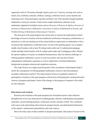Proceedings of the 39th Annual Meeting of the Research Council on Mathematics Learning 2012 136
supported a total of 138 teachers through 4 grant cycles over 7 years by covering costs such as
tuition, fees, textbooks, materials, childcare, mileage, conference travel, course stipends and
technology tools. Grant participants typically enrolled in one of the specially designed graduate
mathematics course per semester. Grant courses taught mathematics educators in the
mathematics department included courses such as Structure of Patterns & Algebra, Structure of
Geometry & Measurement, Mathematics Assessment, Evolution of Mathematical Systems, and
Problem Solving & Mathematical Reasoning for Teachers.
The main goal of the grant programs has always been to increase the mathematical content
knowledge of inservice teachers with non-traditional certifications (emergency, probationary, or
alternative) or who are teaching out of the content field (no major/minor in mathematics or have
not passed state mathematics certification tests). An aim of the granting agency was to prepare
middle school teachers with at least 30 college math credits and 12 mathematical pedagogy
credits and high school teachers with 36 college math credits and 12 pedagogy credits. Despite
the special emphasis of courses on standards-based practices, there are inherent challenges in
offering graduate mathematics courses to inservice teachers who may have limited
undergraduate mathematics experience as well as implications of limited mathematics
background on program retention and completion outcomes.
This study focuses on a single research question: How can patterns of participation help to
clarify the consequences of offering graduate mathematics courses to diversely prepared
secondary mathematics teachers? The study narrative focuses on qualitative patterns of
participation of teachers in the grant programs with the aim of illustrating the varied professional
contexts of program participants. Some of the changes to the program in response to this study
are also indicated.
Methodology
Data Sources and Analysis
Research and evaluation of the grant programs has stimulated extensive data collection
throughout the seven-year study period, including gender, ethnicity, undergraduate and graduate
transcripts, current teaching positions, certification records, and date of birth. This, combined
with course work and teaching observations by program faculty, provided detailed information
on the teachers’ professional responsibilities and work contexts.
Due to the many types of data available on program participants, data analysis focused on the
 