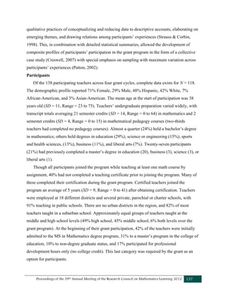 Proceedings of the 39th Annual Meeting of the Research Council on Mathematics Learning 2012 137
qualitative practices of conceptualizing and reducing data to descriptive accounts, elaborating on
emerging themes, and drawing relations among participants’ experiences (Strauss & Corbin,
1998). This, in combination with detailed statistical summaries, allowed the development of
composite profiles of participants’ participation in the grant program in the form of a collective
case study (Creswell, 2007) with special emphasis on sampling with maximum variation across
participants’ experiences (Patton, 2002).
Participants
Of the 138 participating teachers across four grant cycles, complete data exists for N = 118.
The demographic profile reported 71% Female, 29% Male, 48% Hispanic, 42% White, 7%
African-American, and 3% Asian-American. The mean age at the start of participation was 38
years old (SD = 11, Range = 23 to 75). Teachers’ undergraduate preparation varied widely, with
transcript totals averaging 21 semester credits (SD = 14, Range = 0 to 64) in mathematics and 2
semester credits (SD = 4, Range = 0 to 15) in mathematical pedagogy courses (two-thirds
teachers had completed no pedagogy courses). Almost a quarter (24%) held a bachelor’s degree
in mathematics; others held degrees in education (29%), science or engineering (15%), sports
and health sciences, (13%), business (11%), and liberal arts (7%). Twenty-seven participants
(21%) had previously completed a master’s degree in education (20), business (3), science (3), or
liberal arts (1).
Though all participants joined the program while teaching at least one math course by
assignment, 40% had not completed a teaching certificate prior to joining the program. Many of
these completed their certification during the grant program. Certified teachers joined the
program an average of 5 years (SD = 9, Range = 0 to 41) after obtaining certification. Teachers
were employed at 18 different districts and several private, parochial or charter schools, with
91% teaching in public schools. There are no urban districts in the region, and 82% of most
teachers taught in a suburban school. Approximately equal groups of teachers taught at the
middle and high school levels (49% high school, 45% middle school, 6% both levels over the
grant program). At the beginning of their grant participation, 42% of the teachers were initially
admitted to the MS in Mathematics degree program, 31% to a master’s program in the college of
education, 10% to non-degree graduate status, and 17% participated for professional
development hours only (no college credit). This last category was required by the grant as an
option for participants.
 