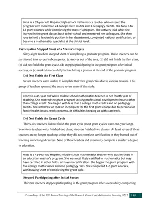 Proceedings of the 39th Annual Meeting of the Research Council on Mathematics Learning 2012 140
Luisa is a 39-year old Hispanic high-school mathematics teacher who entered the
program with more than 24 college math credits and 3 pedagogy credits. She took 6 to
12 grant courses while completing the master’s program. She actively took what she
learned in the grant classes back to her school and mentored her colleagues. She then
rose to hold a leadership position in her department, completed national certification, or
became a mathematics specialist at the district level.
Participation Stopped Short of a Master’s Degree
Sixty-eight teachers stopped short of completing a graduate program. These teachers can be
partitioned into several subcategories: (a) moved out of the area, (b) did not finish the first class,
(c) did not finish the grant cycle, (d) stopped participating in the grant program after initial
success, or (e) worked successfully before hitting a plateau at the end of the graduate program.
Did Not Finish the First Class
Seven teachers were unable to complete their first grant class due to various reasons. This
group of teachers spanned the entire seven years of the study.
Penny is a 45-year old White middle school mathematics teacher in her fourth year of
teaching. She entered the grant program seeking professional development hours rather
than college credit. She began with less than 3 college math credits and no pedagogy
credits. She withdrew or took an incomplete for the first grant course due to personal or
family health issues, work concerns, or difficulties keeping up with classwork.
Did Not Finish the Grant Cycle
Thirty-six teachers did not finish the grant cycle (most grant cycles were one-year long).
Seventeen teachers only finished one class; nineteen finished two classes. At least seven of these
teachers are no longer teaching; either they did not complete certification or they burned out of
teaching and changed careers. Nine of these teachers did eventually complete a master’s degree
in education.
Hilda is a 41-year old Hispanic middle-school mathematics teacher who was enrolled in
an education master’s program. She was most likely certified in mathematics but may
have certified in other fields, or have no certification. She began the grant program with
five college math classes and one pedagogy class. She completed 1-2 grant courses,
withdrawing short of completing the grant cycle.
Stopped Participating after Initial Success
Thirteen teachers stopped participating in the grant program after successfully completing
 