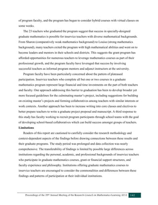 Proceedings of the 39th Annual Meeting of the Research Council on Mathematics Learning 2012 142
of program faculty, and the program has begun to consider hybrid courses with virtual classes on
some weeks.
The 23 teachers who graduated the program suggest that success in specially-designed
graduate mathematics is possible for inservice teachers with diverse mathematical backgrounds.
From Sharon (comparatively weak mathematics background) to Louisa (strong mathematics
background), many teachers exited the program with high mathematical abilities and went on to
become leaders and mentors in their schools and districts. This suggests the grant program has
afforded opportunities for numerous teachers to leverage mathematics courses as part of their
professional growth, and the program faculty have leveraged that success by involving
successful teachers as informal program mentors and adjunct instructors at the university.
Program faculty have been particularly concerned about the pattern of plateaued
participation. Inservice teachers who complete all but one or two courses in a graduate
mathematics program represent large financial and time investments on the part of both teachers
and faculty. One approach addressing this barrier to graduation has been to develop broader yet
more focused guidelines for the culminating master’s project, including suggestions for building
on existing master’s projects and forming collaboratives among teachers with similar interests or
work contexts. Another approach has been to increase writing into core classes and electives to
better prepare teachers to write a graduate project proposal and manuscript. A third response to
this study has faculty working to recruit program participants through school teams with the goal
of developing school-based collaboratives which can build success amongst groups of teachers.
Limitations
Readers of this report are cautioned to carefully consider the research methodology and
context-dependent aspects of the findings before drawing connections between these results and
their graduate programs. The study period was prolonged and data collection was nearly
comprehensive. The transferability of findings is limited by possible large differences across
institutions regarding the personal, academic, and professional backgrounds of inservice teachers
who participate in graduate mathematics courses, grant or financial support structures, and
faculty experience and philosophy. Institutions offering graduate mathematics courses to
inservice teachers are encouraged to consider the commonalities and differences between these
findings and patterns of participation at their individual institutions.
 