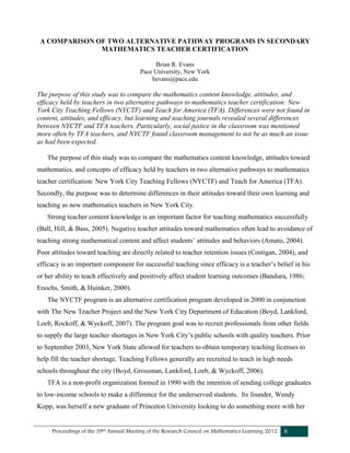 Proceedings of the 39th Annual Meeting of the Research Council on Mathematics Learning 2012 8
A COMPARISON OF TWO ALTERNATIVE PATHWAY PROGRAMS IN SECONDARY
MATHEMATICS TEACHER CERTIFICATION
Brian R. Evans
Pace University, New York
bevans@pace.edu
The purpose of this study was to compare the mathematics content knowledge, attitudes, and
efficacy held by teachers in two alternative pathways to mathematics teacher certification: New
York City Teaching Fellows (NYCTF) and Teach for America (TFA). Differences were not found in
content, attitudes, and efficacy, but learning and teaching journals revealed several differences
between NYCTF and TFA teachers. Particularly, social justice in the classroom was mentioned
more often by TFA teachers, and NYCTF found classroom management to not be as much an issue
as had been expected.
The purpose of this study was to compare the mathematics content knowledge, attitudes toward
mathematics, and concepts of efficacy held by teachers in two alternative pathways to mathematics
teacher certification: New York City Teaching Fellows (NYCTF) and Teach for America (TFA).
Secondly, the purpose was to determine differences in their attitudes toward their own learning and
teaching as new mathematics teachers in New York City.
Strong teacher content knowledge is an important factor for teaching mathematics successfully
(Ball, Hill, & Bass, 2005). Negative teacher attitudes toward mathematics often lead to avoidance of
teaching strong mathematical content and affect students’ attitudes and behaviors (Amato, 2004).
Poor attitudes toward teaching are directly related to teacher retention issues (Costigan, 2004), and
efficacy is an important component for successful teaching since efficacy is a teacher’s belief in his
or her ability to teach effectively and positively affect student learning outcomes (Bandura, 1986;
Enochs, Smith, & Huinker, 2000).
The NYCTF program is an alternative certification program developed in 2000 in conjunction
with The New Teacher Project and the New York City Department of Education (Boyd, Lankford,
Loeb, Rockoff, & Wyckoff, 2007). The program goal was to recruit professionals from other fields
to supply the large teacher shortages in New York City’s public schools with quality teachers. Prior
to September 2003, New York State allowed for teachers to obtain temporary teaching licenses to
help fill the teacher shortage. Teaching Fellows generally are recruited to teach in high needs
schools throughout the city (Boyd, Grossman, Lankford, Loeb, & Wyckoff, 2006).
TFA is a non-profit organization formed in 1990 with the intention of sending college graduates
to low-income schools to make a difference for the underserved students. Its founder, Wendy
Kopp, was herself a new graduate of Princeton University looking to do something more with her
 