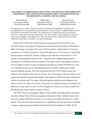 Proceedings of the 39th Annual Meeting of the Research Council on Mathematics Learning 2012 144
TEACHERS’ CLASSROOM PRACTICES USING TECHNOLOGY FOR FORMATIVE
ASSESSMENT: THE CONNECTION TO KNOWLEDGE AND PERCEPTIONS OF
MATHEMATICS, LEARNING AND TEACHING
Hannah Slovin
University of Hawai‘i
hslovin@hawaii.edu
Judith Olson
University of Hawai‘i
jkolson@hawaii.edu
Melfried Olson
University of Hawai‘i
melfried@hawaii.edu
We report on case studies conducted with six seventh-grade mathematics teachers who
participated in a two-year professional development research study on implementing formative
assessment in networked classrooms. The report focuses on data from the semi-structured
interviews conducted at the end of the project. We describe three of the categories—formative
assessment, pedagogy, and student role—that emerged from the coding (Strauss & Corbin,
1998) and relate these to teachers’ use of the technology.
There are few studies that examine teacher learning and practice for more than a year,
especially looking at the impact of technology-focused professional development (PD) (Mouza,
2006). In this paper, the impact of two years of PD on teachers’ implementation of formative
assessment in a connected classroom is analyzed through the lens of the interactive relationship
between practices and beliefs. Analysis is based on case study data collected from six of 30
teachers who participated in Project FANC1
, a research study of implementing formative
assessment in a networked classroom using the TI-Navigator System2
and graphing calculators.
The case studies are part of a larger investigation comparing two models of PD delivery on the
use of formative assessment in a networked classroom as it affects middle grades student
learning of algebra concepts. (For more information about the FANC Project research and
results, see Yin, Brandon, Olson, Slovin, & Olson, 2011.) The purpose of the case studies was to
obtain a thorough and nuanced understanding of the manner in which the teachers implemented
formative assessment and TI-Navigator after participating in professional development. Our
analysis aimed at providing rich accounts of the context of conducting formative assessment, the
differences among teachers in their use of TI-Navigator for formative assessment, and how the
PD affected other factors related to teachers’ practice.
The FANC Project was designed to address a major hurdle in utilizing formative classroom
assessment related to the collection, management and analysis of data. Feedback loops can be
very slow, making it difficult for teachers to use formative assessment information in a timely
manner. Classroom networked technology has the capability to provide rapid cycles of feedback
to improve ongoing activity in real time (Roschelle, Penuel, & Abrahamson, 2004). The TI-
 