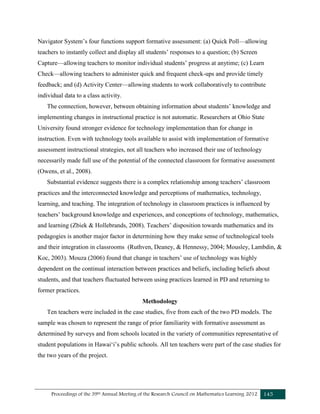 Proceedings of the 39th Annual Meeting of the Research Council on Mathematics Learning 2012 145
Navigator System’s four functions support formative assessment: (a) Quick Poll—allowing
teachers to instantly collect and display all students’ responses to a question; (b) Screen
Capture—allowing teachers to monitor individual students’ progress at anytime; (c) Learn
Check—allowing teachers to administer quick and frequent check-ups and provide timely
feedback; and (d) Activity Center—allowing students to work collaboratively to contribute
individual data to a class activity.
The connection, however, between obtaining information about students’ knowledge and
implementing changes in instructional practice is not automatic. Researchers at Ohio State
University found stronger evidence for technology implementation than for change in
instruction. Even with technology tools available to assist with implementation of formative
assessment instructional strategies, not all teachers who increased their use of technology
necessarily made full use of the potential of the connected classroom for formative assessment
(Owens, et al., 2008).
Substantial evidence suggests there is a complex relationship among teachers’ classroom
practices and the interconnected knowledge and perceptions of mathematics, technology,
learning, and teaching. The integration of technology in classroom practices is influenced by
teachers’ background knowledge and experiences, and conceptions of technology, mathematics,
and learning (Zbiek & Hollebrands, 2008). Teachers’ disposition towards mathematics and its
pedagogies is another major factor in determining how they make sense of technological tools
and their integration in classrooms (Ruthven, Deaney, & Hennessy, 2004; Mousley, Lambdin, &
Koc, 2003). Mouza (2006) found that change in teachers’ use of technology was highly
dependent on the continual interaction between practices and beliefs, including beliefs about
students, and that teachers fluctuated between using practices learned in PD and returning to
former practices.
Methodology
Ten teachers were included in the case studies, five from each of the two PD models. The
sample was chosen to represent the range of prior familiarity with formative assessment as
determined by surveys and from schools located in the variety of communities representative of
student populations in Hawaiʻi’s public schools. All ten teachers were part of the case studies for
the two years of the project.
 