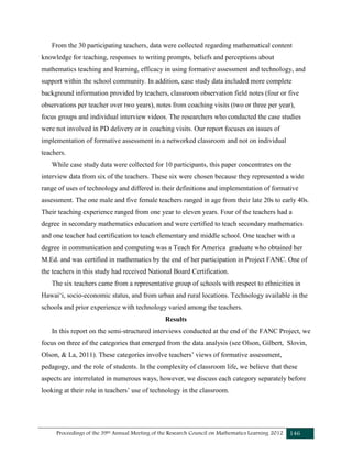 Proceedings of the 39th Annual Meeting of the Research Council on Mathematics Learning 2012 146
From the 30 participating teachers, data were collected regarding mathematical content
knowledge for teaching, responses to writing prompts, beliefs and perceptions about
mathematics teaching and learning, efficacy in using formative assessment and technology, and
support within the school community. In addition, case study data included more complete
background information provided by teachers, classroom observation field notes (four or five
observations per teacher over two years), notes from coaching visits (two or three per year),
focus groups and individual interview videos. The researchers who conducted the case studies
were not involved in PD delivery or in coaching visits. Our report focuses on issues of
implementation of formative assessment in a networked classroom and not on individual
teachers.
While case study data were collected for 10 participants, this paper concentrates on the
interview data from six of the teachers. These six were chosen because they represented a wide
range of uses of technology and differed in their definitions and implementation of formative
assessment. The one male and five female teachers ranged in age from their late 20s to early 40s.
Their teaching experience ranged from one year to eleven years. Four of the teachers had a
degree in secondary mathematics education and were certified to teach secondary mathematics
and one teacher had certification to teach elementary and middle school. One teacher with a
degree in communication and computing was a Teach for America graduate who obtained her
M.Ed. and was certified in mathematics by the end of her participation in Project FANC. One of
the teachers in this study had received National Board Certification.
The six teachers came from a representative group of schools with respect to ethnicities in
Hawaiʻi, socio-economic status, and from urban and rural locations. Technology available in the
schools and prior experience with technology varied among the teachers.
Results
In this report on the semi-structured interviews conducted at the end of the FANC Project, we
focus on three of the categories that emerged from the data analysis (see Olson, Gilbert, Slovin,
Olson, & La, 2011). These categories involve teachers’ views of formative assessment,
pedagogy, and the role of students. In the complexity of classroom life, we believe that these
aspects are interrelated in numerous ways, however, we discuss each category separately before
looking at their role in teachers’ use of technology in the classroom.
 
