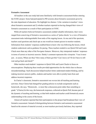 Proceedings of the 39th Annual Meeting of the Research Council on Mathematics Learning 2012 147
Formative Assessment
All teachers in the case study had some familiarity with formative assessment before entering
the FANC project. Some had participated in PD sessions about formative assessment given by
the state department of education. We highlight two themes: 1) the variation in teachers’ views
about formative assessment and 2) whether teachers reported on having changed their views of
formative assessment as a result of their participation in FANC.
While all teachers believed formative assessment yielded valuable information, their views
ranged from conceiving of formative assessment as a series of ‘pulse-checks’ to a view of formative
assessment tasks indistinguishable from tasks of the ongoing lesson. At one end of the spectrum,
teachers used questions and check-ups as one would use instant quizzes to monitor students.
Information from students’ responses enabled them to know who was following the lesson, which
students understood, and as guidance for pacing. These teachers tended to use Quick Poll and Learn
Check more than any other of the Navigator features. Moreover, they interpreted students’ responses
in terms of correct or incorrect answers. Denby’s comment represents this viewpoint. “I use it more
just…to assess, Where are they? How many of them got this? Can I move on? Or do I have to still
wait and go back and check?”
Other teachers used students’ responses to Quick Polls and Learn Checks to focus on
misconceptions. Displaying these results provided opportunities for the whole class to discuss
misunderstandings. Such discussions helped teachers better understand student thinking, and by
making incorrect answers public, students and teacher were able to jointly learn from and
address incorrect responses.
In Clarise’s classroom, formative assessment was woven into all teaching and learning
activities. Since Clarise had changed her grading policies to exclude assignments such as
homework, she says, “Homework…is more like a discussion point rather than something to
grade.” (Clarise) In this way, the homework responses, collected on Quick Poll, became part of
the dynamic of teaching and learning, so that both students and teacher could formatively assess
understanding in the course of the lesson.
Almost all teachers reported that their participation in the project had broadened their view of
formative assessment. Instead of distinguishing between formative and summative assessment
based on the amount of material covered, as most teachers previously had done, they reported
 