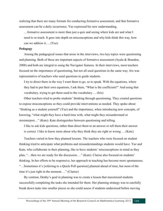 Proceedings of the 39th Annual Meeting of the Research Council on Mathematics Learning 2012 148
realizing that there are many formats for conducting formative assessment, and that formative
assessment can be a daily occurrence. Yaz expressed his new understanding,
…formative assessment is more than just a quiz and seeing where kids are and what I
need to re-teach. It goes into depth on misconceptions and why kids think this way, how
can we address it…. (Yaz)
Pedagogy
Among the pedagogical issues that arose in the interviews, two key topics were questioning
and planning. Both of these are important aspects of formative assessment (Ayala & Brandon,
2008) and both are integral to using the Navigator features. In their interviews, most teachers
focused on the importance of questioning, but not all used questions in the same way. Iris was
representative of teachers who used questions to guide students.
I try to direct them in the way I want them to go, so to speak. With the equations, where
they had to put their own equations, I ask them, “What is the coefficient?” And using that
vocabulary, trying to get them used to the vocabulary…. (Iris)
Other teachers tried to probe students’ thinking through questioning. They created questions
to expose misconceptions so they could provide interventions as needed. They spoke about
“thinking as a student yourself” (Yaz) and the importance, when introducing new concepts, of
knowing, “what might they have a hard time with, what might they misunderstand or
misinterpret…” (Kate). Kate distinguishes between questioning and telling.
I like to ask kids questions, rather than direct them to an answer or tell them their answer
is correct. I like to know more about why they think they are right or wrong…. (Kate)
Teachers varied in how they planned lessons. The teachers who were focused on student
thinking tried to anticipate what problems and misunderstandings students would have. Yaz and
Kate, who collaborate in their planning, like to have students’ misconceptions in mind as they
plan, “…then we are ready for the discussion….” (Kate). Clarise also focused on students’
thinking. In her efforts to be responsive, her approach to teaching has become more spontaneous.
“…Sometimes it’s [referring to a Quick Poll question] planned ahead of time, but most of the
time it’s just right in the moment….” (Clarise)
By contrast, Denby’s goal in planning was to create a lesson that maximized students
successfully completing the tasks she intended for them. Her planning strategy was to carefully
break down tasks into smaller pieces so she could assess if students understood before moving
 