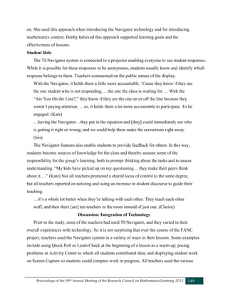 Proceedings of the 39th Annual Meeting of the Research Council on Mathematics Learning 2012 149
on. She used this approach when introducing the Navigator technology and for introducing
mathematics content. Denby believed this approach supported learning goals and the
effectiveness of lessons.
Student Role
The TI-Navigator system is connected to a projector enabling everyone to see student responses.
While it is possible for these responses to be anonymous, students usually know and identify which
response belongs to them. Teachers commented on the public nature of the display.
With the Navigator, it holds them a little more accountable. ‘Cause they know if they are
the one student who is not responding, …the one the class is waiting for…. With the
“Are You On the Line?,” they know if they are the one on or off the line because they
weren’t paying attention. …so, it holds them a lot more accountable to participate. To be
engaged. (Kate)
…having the Navigator…they put in the equation and [they] could immediately see who
is getting it right or wrong, and we could help them make the corrections right away.
(Iris)
The Navigator features also enable students to provide feedback for others. In this way,
students become sources of knowledge for the class and thereby assume some of the
responsibility for the group’s learning, both to prompt thinking about the tasks and to assess
understanding. “My kids have picked up on my questioning… they make their peers think
about it….” (Kate) Not all teachers promoted a shared locus of control to the same degree,
but all teachers reported on noticing and using an increase in student discourse to guide their
teaching.
…it’s a whole lot better when they’re talking with each other. They teach each other
stuff, and then there [are] ten teachers in the room instead of just one. (Clarise)
Discussion: Integration of Technology
Prior to the study, none of the teachers had used TI-Navigator, and they varied in their
overall experiences with technology. So it is not surprising that over the course of the FANC
project, teachers used the Navigator system in a variety of ways in their lessons. Some examples
include using Quick Poll or Learn Check at the beginning of a lesson as a warm up; posing
problems in Activity Center to which all students contributed data; and displaying student work
on Screen Capture so students could compare work in progress. All teachers used the various
 