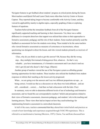 Proceedings of the 39th Annual Meeting of the Research Council on Mathematics Learning 2012 150
Navigator features to get feedback about students’ progress at critical points during the lesson.
Most teachers used Quick Poll and Learn Check more often than Activity Center or Screen
Capture. They reported taking longer to become comfortable with Activity Center, and they
viewed its applicability mainly to algebra topics, especially graphing of data or exploring
features of equations.
Teachers believed that the immediate feedback from all of the Navigator features
significantly supported teaching and learning in their classrooms. Yet, there was a subtle
difference in viewpoint about how that support was utilized that relates to their approaches to
formative assessment, pedagogy and the role of their students. Some teachers primarily used the
feedback as assessment for how the students were doing. These tended to be the same teachers
who viewed formative assessment as measures of correctness or incorrectness, whose
questioning was designed to direct the lesson, and who viewed students primarily as receivers of
information.
Class, why do you think so-and-so got this answer? Oh, because they did the wrong
step…they multiply first instead of doing power first, whatever…So that’s very
valuable…you have instantaneous, it’s formative assessment and I can check it and see
who’s got [it] and who doesn’t; that’s huge. (Sharon)
Another group of teachers viewed the use of the Navigator system as affording greater
learning opportunities for their students. These teachers also utilized the feedback from student
responses to inform their teaching as the lesson activity progressed.
When…we are going over the answers and I see two different proportions set-ups…as
being correct, I would use that as a discussion on why these two look different…and are
still…considered… correct…. And then we had a discussion with the kids. (Yaz)
In summary, were we able to determine different levels of use of technology and formative
assessment, and we found this use corresponded to teachers’ beliefs and perceptions related to
their views of formative assessment, classroom pedagogy, and students’ role in the teaching and
learning process. These views then had an impact on how they used technology for
implementing formative assessment in a networked classroom.
In half of the cases, teachers commented that they altered their initial beliefs and practices as
a result of new knowledge and experiences acquired through FANC PD experiences. This is
referred to as transformative learning (Mezirow, 1997). Clarise, Yaz and Kate discussed how
 