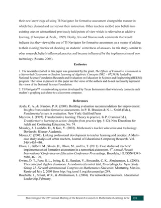 Proceedings of the 39th Annual Meeting of the Research Council on Mathematics Learning 2012 151
their new knowledge of using TI-Navigator for formative assessment changed the manner in
which they planned and carried out their instruction. Other teachers melded new beliefs into
existing ones or substantiated previously held points of view which is referred to as additive
learning, (Thompson & Zeuli,, 1999). Denby, Iris and Sharon made comments that would
indicate that they viewed the use of TI-Navigator for formative assessment as a means of adding
to their existing practice of checking on students’ correctness of answers. In this study, similar to
other research, beliefs influenced practice and became influenced by the implementation of new
technology (Mouza, 2006).
Endnotes
1. The research reported in this paper was generated by the grant, The Effects of Formative Assessment in
a Networked Classroom on Student Learning of Algebraic Concepts (DRL – 0723953) funded by
National Science Foundation Research and Evaluation on Education in Science and Engineering (REESE)
program. The views expressed in this paper are the views of the authors and do not necessarily represent
the views of the National Science Foundation.
2. TI-Navigator™ is a networking system developed by Texas Instruments that wirelessly connects each
student’s graphing calculator to a classroom computer.
References
Ayala, C. A., & Brandon, P. R. (2008). Building evaluation recommendations for improvement:
Insights from student formative assessments. In P. R. Brandon & N. L. Smith (Eds.),
Fundamental issues in evaluation. New York: Guilford Press
Mezirow, J. (1997). Transformative learning: Theory to practice. In P. Cranton (Ed.),
Transformative learning in action: Insights from practice (pp. 5-12). New Directions for
Adult and Continuing Education, No. 74.
Mousley, J., Lambdin, D., & Koc, Y. (2003). Mathematics teacher education and technology.
Dordrecht: Kluwer Academic.
Mouza, C. (2006). Linking professional development to teacher learning and practice: A Multi-
case study analysis of urban teachers, Journal of Educational Computing Research, Vol.
34(4) 405-440.
Olson, J., Gilbert, M., Slovin, H., Olson, M., and La, T. (2011). Case studies of teachers’
implementation of formative assessment in a networked classroom. 9th
Annual Hawaii
International Conference on Education Conference Proceedings, Honolulu, HI, ISSN#1541-
5880, 46 – 70.
Owens, D. T., Pape, S. L., Irving, K. E., Sanalan, V., Boscardin, C. K., Abrahamson, L. (2008).
The connected algebra classroom: A randomized control trial, Proceedings for Topic Study
Group 22, Eleventh International Congress on Mathematics Education. Monterrey, Mexico,
Retrieved July 2, 2009 from http://tsg.icme11.org/document/get/249.
Roschelle, J., Penuel, W.R., & Abrahamson, L. (2004). The networked classroom. Educational
Leadership, February.
 
