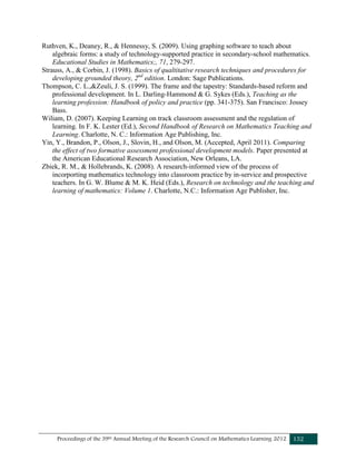 Proceedings of the 39th Annual Meeting of the Research Council on Mathematics Learning 2012 152
Ruthven, K., Deaney, R., & Hennessy, S. (2009). Using graphing software to teach about
algebraic forms: a study of technology-supported practice in secondary-school mathematics.
Educational Studies in Mathematics;, 71, 279-297.
Strauss, A., & Corbin, J. (1998). Basics of qualtitative research techniques and procedures for
developing grounded theory, 2nd
edition. London: Sage Publications.
Thompson, C. L.,&Zeuli, J. S. (1999). The frame and the tapestry: Standards-based reform and
professional development. In L. Darling-Hammond & G. Sykes (Eds.), Teaching as the
learning profession: Handbook of policy and practice (pp. 341-375). San Francisco: Jossey
Bass.
Wiliam, D. (2007). Keeping Learning on track classroom assessment and the regulation of
learning. In F. K. Lester (Ed.), Second Handbook of Research on Mathematics Teaching and
Learning. Charlotte, N. C.: Information Age Publishing, Inc.
Yin, Y., Brandon, P., Olson, J., Slovin, H., and Olson, M. (Accepted, April 2011). Comparing
the effect of two formative assessment professional development models. Paper presented at
the American Educational Research Association, New Orleans, LA.
Zbiek, R. M., & Hollebrands, K. (2008). A research-informed view of the process of
incorporting mathematics technology into classroom practice by in-service and prospective
teachers. In G. W. Blume & M. K. Heid (Eds.), Research on technology and the teaching and
learning of mathematics: Volume 1. Charlotte, N.C.: Information Age Publisher, Inc.
 