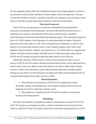 Proceedings of the 39th Annual Meeting of the Research Council on Mathematics Learning 2012 9
life after graduation (Kopp, 2003). She considered that many recent college graduates at America’s
top universities would consider teaching low-income students if given the opportunity. The idea
was that there should be a teachers’ corps that would allow new graduates at top universities with an
interest in teaching to quickly begin teaching students in underserved communities.
Theoretical Framework
Aiken (1970) was an early pioneer to examine the relationship between mathematical
achievement and attitudes toward mathematics, and showed that attitudes and achievement in
mathematics are reciprocal. Ma and Kishor (1997) found a small but positive significant
relationship between achievement and attitudes through meta-analysis. This relationship, along with
Ball et al.’s (2005) emphasis on the importance of content knowledge for teachers, formed the
framework of this study. Ball et al. said, “How well teachers know mathematics is central to their
capacity to use instructional materials wisely, to assess students’ progress, and to make sound
judgments about presentation, emphasis, and sequencing” (p. 14). Further, Ball et al. suggested that
teachers with high content knowledge could help narrow the achievement gap in urban schools.
NYCTF and TFA teachers are placed in high need urban schools in New York City.
Additionally, Bandura’s (1986) construct of efficacy theory framed this study’s focus on
efficacy in NYCTF and TFA teachers. Bandura found that teacher efficacy can be subdivided into a
teacher’s belief in his or her ability to teach well, and his or her belief to affect student learning
outcomes. Teachers who feel that they cannot effectively teach mathematics and affect student
learning are more likely to avoid teaching from an inquiry and student-centered approach with real
conceptual understanding (Swars, Daane, & Giesen, 2006).
Research Questions
1. What differences existed between NYCTF and TFA mathematical content
knowledge, attitudes toward mathematics, and concepts of teaching efficacy both at the
beginning and end of a mathematics methods course?
2. What differences existed between NYCTF and TFA attitudes as measured by
learning and teaching journals?
Methodology
The study used quantitative and qualitative methods, and participants consisted of 42 NYCTF
and 22 TFA teachers at a partnering university, a medium-sized urban university located in New
York City. Both NYCTF and TFA teachers took the New York State Content Specialty Test (CST)
 