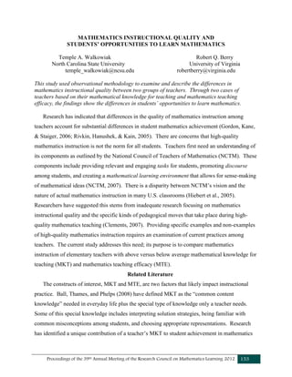 Proceedings of the 39th Annual Meeting of the Research Council on Mathematics Learning 2012 153
MATHEMATICS INSTRUCTIONAL QUALITY AND
STUDENTS’ OPPORTUNITIES TO LEARN MATHEMATICS
Temple A. Walkowiak Robert Q. Berry
North Carolina State University University of Virginia
temple_walkowiak@ncsu.edu robertberry@virginia.edu
This study used observational methodology to examine and describe the differences in
mathematics instructional quality between two groups of teachers. Through two cases of
teachers based on their mathematical knowledge for teaching and mathematics teaching
efficacy, the findings show the differences in students’ opportunities to learn mathematics.
Research has indicated that differences in the quality of mathematics instruction among
teachers account for substantial differences in student mathematics achievement (Gordon, Kane,
& Staiger, 2006; Rivkin, Hanushek, & Kain, 2005). There are concerns that high-quality
mathematics instruction is not the norm for all students. Teachers first need an understanding of
its components as outlined by the National Council of Teachers of Mathematics (NCTM). These
components include providing relevant and engaging tasks for students, promoting discourse
among students, and creating a mathematical learning environment that allows for sense-making
of mathematical ideas (NCTM, 2007). There is a disparity between NCTM’s vision and the
nature of actual mathematics instruction in many U.S. classrooms (Hiebert et al., 2005).
Researchers have suggested this stems from inadequate research focusing on mathematics
instructional quality and the specific kinds of pedagogical moves that take place during high-
quality mathematics teaching (Clements, 2007). Providing specific examples and non-examples
of high-quality mathematics instruction requires an examination of current practices among
teachers. The current study addresses this need; its purpose is to compare mathematics
instruction of elementary teachers with above versus below average mathematical knowledge for
teaching (MKT) and mathematics teaching efficacy (MTE).
Related Literature
The constructs of interest, MKT and MTE, are two factors that likely impact instructional
practice. Ball, Thames, and Phelps (2008) have defined MKT as the “common content
knowledge” needed in everyday life plus the special type of knowledge only a teacher needs.
Some of this special knowledge includes interpreting solution strategies, being familiar with
common misconceptions among students, and choosing appropriate representations. Research
has identified a unique contribution of a teacher’s MKT to student achievement in mathematics
 