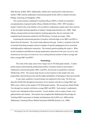 Proceedings of the 39th Annual Meeting of the Research Council on Mathematics Learning 2012 154
(Hill, Rowan, & Ball, 2005). Additionally, scholars have found positive links between a
teacher’s MKT and the mathematics instructional quality he/she offers to students (Sowder,
Philipp, Armstrong, & Schappelle, 1998).
The second construct, mathematics teaching efficacy (MTE), is based on researchers’
conceptualization of general teacher efficacy (Dembo & Gibson, 1985). MTE includes a
teacher’s belief in his or her abilities to be an effective mathematics teacher and in how much he
or she can impact learning regardless of students’ backgrounds (Enochs et al., 2000). High
efficacy among teachers has been linked to teaching approaches that are consistent with
standards-based instruction outlined by NCTM (Haney, Czerniak, & Lumpe, 1996).
Examining the instructional practices of teachers with both high or low MKT and MTE is
absent from the literature. The current study addresses this gap. Further, it responds to the lack
of research describing examples and non-examples of specific pedagogical moves associated
with high-quality mathematics instruction. The research question guiding this study is: What
are the similarities and differences during mathematics instruction in the tasks, discourse, and
mathematical learning environment for sense-making between teachers of above average and
below average MKT and MTE?
Methodology
The work of this study comes from a larger one of 103 third-grade teachers. A latent
profile analysis determined the predominant profiles of teachers based on each teacher’s
mathematics instructional quality, MKT, and MTE, all assessed via quantitative measures
(Walkowiak, 2010). The current study focuses on four teachers in that sample who were
purposefully selected because they had the highest probability of belonging to their given profile.
A case study, qualitative research design was employed in this study. The first case
describes Profile One through the classrooms of two teachers with above average MKT and
MTE scores, relative to the sample of 103 third-grade teachers. The second case details Profile
Two through two teachers with below average MKT and MTE. Each teacher’s mathematics
lessons were videotaped on three occasions. Lesson artifacts, such as copies of tasks, were
gathered from each teacher. The teachers also completed the Mathematical Knowledge for
Teaching (MKT) assessment in Number and Operations (K-6) (Hill et al., 2004) and the
Mathematics Teaching Efficacy Beliefs Instrument (MTEBI) (Enochs et al., 2000).
 