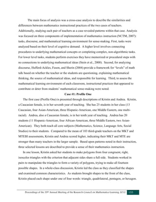 Proceedings of the 39th Annual Meeting of the Research Council on Mathematics Learning 2012 155
The main focus of analysis was a cross-case analysis to describe the similarities and
differences between mathematics instructional practices of the two cases of teachers.
Additionally, studying each pair of teachers as a case revealed patterns within that case. Analysis
was focused on three components of implementation of mathematics instruction (NCTM, 2007):
tasks, discourse, and mathematical learning environment for sense-making. First, tasks were
analyzed based on their level of cognitive demand. A higher level involves connecting
procedures to underlying mathematical concepts or completing complex, non-algorithmic tasks.
For lower level tasks, students perform exercises they have memorized or procedural steps with
no connections to underlying mathematical ideas (Stein et al., 2000). Second, for analyzing
discourse, Hufferd-Ackles, Fuson, and Sherin (2004) provide a framework for “levels” of math
talk based on whether the teacher or the students are questioning, explaining mathematical
thinking, the source of mathematical ideas, and responsible for learning. Third, to assess the
mathematical learning environment of each classroom, instructional practices that appeared to
contribute or deter from students’ mathematical sense-making were noted.
Case #1: Profile One
The first case (Profile One) is presented through descriptions of Kristin and Andrea. Kristin,
a Caucasian female, is in her seventh year of teaching. She has 25 students in her class (13
Caucasian, four Asian-American, three Hispanic-American, one Middle Eastern, one multi-
racial). Andrea, also a Caucasian female, is in her tenth year of teaching. Andrea has 20
students (11 Hispanic-American, four African-American, three Middle Eastern, two Asian-
American). They both teach all core subjects (Mathematics, Science, Language Arts, Social
Studies) to their students. Compared to the mean of 103 third-grade teachers on the MKT and
MTEBI assessments, Kristin and Andrea scored higher, indicating their MKT and MTE are
stronger than many teachers in the larger sample. Based upon patterns noted in their instruction,
three selected lessons are described to provide a sense of their mathematics instruction.
In one lesson, Kristin asked her students to make polygons from four congruent, right,
isosceles triangles with the criterion that adjacent sides share a full side. Students worked in
pairs to manipulate the triangles to form a variety of polygons, trying to make all fourteen
possible shapes. In a whole-class discussion, Kristin led the class as they classified the shapes
and examined common characteristics. As students brought shapes to the front of the class,
Kristin placed each shape under one of four words: triangle, quadrilateral, pentagon, or hexagon.
 