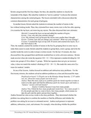 Proceedings of the 39th Annual Meeting of the Research Council on Mathematics Learning 2012 156
Kristin categorized the first four shapes, but then, she asked the students to classify the
remainder of the shapes. She asked her students to “turn to a partner” to discuss the common
characteristics among the sorted polygons. The lesson concluded with a discussion about the
common characteristics for each group of polygons.
In another lesson, Kristin asked the students to estimate the number of raisins in the
box without looking inside. Then, they estimated how many raisins were in the box after opening
it to examine the top layer, not removing any raisins. The class discussed their new estimates:
Mitchell: I counted the layer on top and added the number of layers.
Kristin: Cara, why did your estimate change?
Cara: My estimate went up because the raisins were smaller than I thought.
Kristin: Corinne, how did you change your estimate? What was your strategy?
Corinne: I counted the layer on top with 10 raisins and counted nine layers. So, I
did 10x9 which is 90.
Then, the students counted the number of raisins in the box by grouping them in some way to
make them easier to count. Kristin asked the students to group them, circle a group, and write the
number inside the circle in order to keep a written record. For the last 14 minutes, the class
discussed how they grouped them and Kristin modeled how to write a division sentence. Kristin
made an error when she wrote the equation 110 ÷ 11 = 10 to represent a student dividing his 110
raisins into groups of 10 to obtain 11 groups. While her equation does not give an incorrect
value, it does not match the student’s thinking of 110 ÷ 10 = 11. She made this same error five
times for students’ models.
In one of her lessons, Andrea focused on addition and subtraction story problems. For the
first twenty minutes, the students solved an addition problem as a class and discussed the steps.
Displayed on board: 5,126 girls ran in the Reindeer Romp Saturday. 2,737 adults
ran, too. About how many people ran in the race?
Andrea: Does this story want us to combine (pulls her hands together) or does it
want us to take apart and find the difference (pulls her hands apart and makes a
“balance” motion with both hands)?
Student: Combine because it says how many people.
Andrea: Yes, I think the how many people part (underlines “how many people”).
It’s the people part that we want to know, how many people, which means we
take the girls and the adults and put them together.
Andrea focused her class on key words in the story problems. They determined whether the
problem was asking them to combine the numbers or find the difference and whether the
problem was asking for an exact or estimated answer. Andrea used gestures to represent
addition, subtraction, exact, and estimate. For example, when deciding whether the problem
 