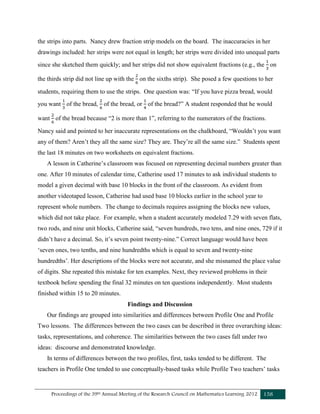 Proceedings of the 39th Annual Meeting of the Research Council on Mathematics Learning 2012 158
the strips into parts. Nancy drew fraction strip models on the board. The inaccuracies in her
drawings included: her strips were not equal in length; her strips were divided into unequal parts
since she sketched them quickly; and her strips did not show equivalent fractions (e.g., the on
the thirds strip did not line up with the on the sixths strip). She posed a few questions to her
students, requiring them to use the strips. One question was: “If you have pizza bread, would
you want of the bread, of the bread, or of the bread?” A student responded that he would
want of the bread because “2 is more than 1”, referring to the numerators of the fractions.
Nancy said and pointed to her inaccurate representations on the chalkboard, “Wouldn’t you want
any of them? Aren’t they all the same size? They are. They’re all the same size.” Students spent
the last 18 minutes on two worksheets on equivalent fractions.
A lesson in Catherine’s classroom was focused on representing decimal numbers greater than
one. After 10 minutes of calendar time, Catherine used 17 minutes to ask individual students to
model a given decimal with base 10 blocks in the front of the classroom. As evident from
another videotaped lesson, Catherine had used base 10 blocks earlier in the school year to
represent whole numbers. The change to decimals requires assigning the blocks new values,
which did not take place. For example, when a student accurately modeled 7.29 with seven flats,
two rods, and nine unit blocks, Catherine said, “seven hundreds, two tens, and nine ones, 729 if it
didn’t have a decimal. So, it’s seven point twenty-nine.” Correct language would have been
‘seven ones, two tenths, and nine hundredths which is equal to seven and twenty-nine
hundredths’. Her descriptions of the blocks were not accurate, and she misnamed the place value
of digits. She repeated this mistake for ten examples. Next, they reviewed problems in their
textbook before spending the final 32 minutes on ten questions independently. Most students
finished within 15 to 20 minutes.
Findings and Discussion
Our findings are grouped into similarities and differences between Profile One and Profile
Two lessons. The differences between the two cases can be described in three overarching ideas:
tasks, representations, and coherence. The similarities between the two cases fall under two
ideas: discourse and demonstrated knowledge.
In terms of differences between the two profiles, first, tasks tended to be different. The
teachers in Profile One tended to use conceptually-based tasks while Profile Two teachers’ tasks
 