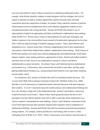 Proceedings of the 39th Annual Meeting of the Research Council on Mathematics Learning 2012 159
were more procedural in nature without connections to underlying mathematical ideas. For
example, when Kristin asked her students to make polygons with four triangles, the level of
cognitive demand was high as students applied their spatial reasoning skills and made
connections about the composition of shapes. In contrast, Nancy asked her students to perform
memorization exercises (multiplication facts), and Catherine engaged her students in non-
conceptual procedures like writing decimals. Second, the Profile One teachers’ use of
representations tended to be appropriate and likely contributed to mathematical sense-making,
unlike Profile Two. Kristin used a variety of representations for each type of polygon, and
Andrea’s gestures in the story problem lesson seemed to be particularly appropriate for her class
with a relatively high percentage of English Language Learners. Nancy and Catherine used
manipulatives (i.e., fraction strips, base 10 blocks) inappropriately due to their mathematical
inaccuracies, which likely hindered their students’ mathematical sense-making. Third, lessons of
Profile One teachers were much more coherent pedagogically and mathematically which likely
impacts students’ sense-making and hence, opportunities to learn. Kristin and Andrea tended to
maximize time on-task, focus on one mathematical concept in a lesson, and deliver
mathematically accurate instruction. In contrast, Nancy and Catherine had non-mathematical
conversations (e.g., Yellowstone), their activities did not build on each other, and they made
glaring mathematical mistakes (e.g., saying nonequivalent fractions were equivalent, assigning
incorrect place value).
For similarities, first, teachers in Profiles One and Two facilitated similar discourse. The
“Levels of the Math-Talk Learning Community Framework” (Hufferd-Ackles et al., 2004)
describe a Level 0 classroom as a traditional teacher-directed classroom with short responses
from students. A Level 1 classroom means the teacher pursues some mathematical thinking, but
he or she still plays a large role in the mathematical talk. Kristin’s and Andrea’s classrooms
would fit between Levels 0 and 1. Much of their whole-group discussion fits the Level 0
descriptors, but they offered students some time to talk to each other about mathematics (e.g.
“turn to a partner”) and pushed for some thinking. Nancy’s and Catherine’s classrooms fit the
Level 0 descriptors because their questions required short responses with no explanation of
mathematical thinking. Second, both Profile One and Two teachers promoted misconceptions
among students. For example, Andrea used the key word strategy that we know is often
misleading (Van de Walle et al., 2010). Nancy’s inaccuracies in her fraction strip drawings on
 