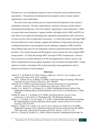 Proceedings of the 39th Annual Meeting of the Research Council on Mathematics Learning 2012 160
the board were very misleading for students in terms of what they conceived about fraction
equivalencies. The promotion of mathematical misconceptions seems to impact students’
opportunities to learn mathematics.
The work of this study reaffirms previous research about the importance of the teacher in
mathematics instruction. The tasks, representations, coherence, discourse, and the teacher’s
demonstrated knowledge play a role in the students’ opportunities to learn mathematics. While
we cannot make causal statements, it appears teachers with higher levels of MKT and MTE are
more likely to use cognitively demanding tasks, appropriate representations, and a coherent set
of lesson activities with no mathematical inaccuracies. It is likely that teachers with higher MKT
feel more efficacious in their teaching. It appears the facilitation of high-quality discourse and
avoiding the promotion of misconceptions may be challenges, regardless of MKT and MTE.
These findings imply three foci for mathematics educators and professional development (PD)
providers. First, teacher education and PD programs need to continue the work to deepen MKT
among teachers. It is likely that stronger MKT will improve MTE simultaneously. Second, a
focus on discourse in teacher education or in PD with opportunities to observe, practice, and
reflect on high-quality discourse appears important, even for teachers with deeper MKT. Finally,
attention to teachers’ knowledge of the vertical curriculum seems appropriate in order to
decrease the promotion of misconceptions.
References
Ashton, P. T., & Webb, R. B. (1986). Making a difference: Teachers' sense of efficacy and
student achievement. New York: Longman.
Ball, D. L., Thames, M. H., & Phelps, G. (2008). Content knowledge for teaching: What makes
it special? Journal of Teacher Education, 59(5), 389-407.
Clements, D. H. (2007). Curriculum research: Toward a framework for "research-based
curricula". Journal for Research in Mathematics Education, 38(1), 35-70.
Enochs, L. G., Smith, P. L., & Huinker, D. A. (2000). Establishing factorial validity of the
mathematics teaching efficacy beliefs instrument. School Science and Mathematics, 100(4),
194-202.
Gordon, R., Kane, T. J., & Staiger, D. O. (2006). Identifying effective teachers using
performance on the job No. 1). Washington, DC: The Brookings Institution.
Haney, J. J., Czerniak, C. M., & Lumpe, A. T. (1996). Teacher beliefs and intentions regarding
the implementation of science education reform strands. Journal of Research in Science
Teaching, 33(9), 971-993.
Hiebert, J., Stigler, J. W., Jacobs, J. K., Givvin, K. B., Garnier, H., Smith, M., et al. (2005).
Mathematics teaching in the United States today (and tomorrow): Results from the TIMSS
1999 video study. Educational Evaluation and Policy Analysis, 27(2), 111-132.
Hill, H. C., Rowan, B., & Ball, D. L. (2005). Effects of teachers' mathematical knowledge for
 