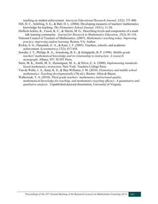 Proceedings of the 39th Annual Meeting of the Research Council on Mathematics Learning 2012 161
teaching on student achievement. American Educational Research Journal, 42(2), 371-406.
Hill, H. C., Schilling, S. G., & Ball, D. L. (2004). Developing measures of teachers' mathematics
knowledge for teaching. The Elementary School Journal, 105(1), 11-30.
Hufferd-Ackles, K., Fuson, K. C., & Sherin, M. G., Describing levels and components of a math
talk learning community. Journal for Research in Mathematics Education, 35(2), 81-116.
National Council of Teachers of Mathematics. (2007). Mathematics teaching today: Improving
practice, improving student learning. Reston, VA: Author.
Rivkin, S. G., Hanushek, E. A., & Kain, J. F. (2005). Teachers, schools, and academic
achievement. Econometrica,17(2), 417-458.
Sowder, J. T., Philipp, R. A., Armstrong, B. E., & Schappelle, B. P. (1998). Middle-grade
teachers' mathematical knowledge and its relationship to instruction: A research
monograph. Albany, NY: SUNY Press.
Stein, M. K., Smith, M. S., Henningsen, M. A., & Silver, E. A. (2000). Implementing standards-
based mathematics instruction. New York: Teachers College Press.
Van de Walle, J. A., Karp, K. S., & Bay-Williams, J. M. (2010). Elementary and middle school
mathematics: Teaching developmentally (7th ed.). Boston: Allyn & Bacon.
Walkowiak, T. A. (2010). Third grade teachers’ mathematics instructional quality,
mathematical knowledge for teaching, and mathematics teaching efficacy: A quantitative and
qualitative analysis. Unpublished doctoral dissertation, University of Virginia.
 