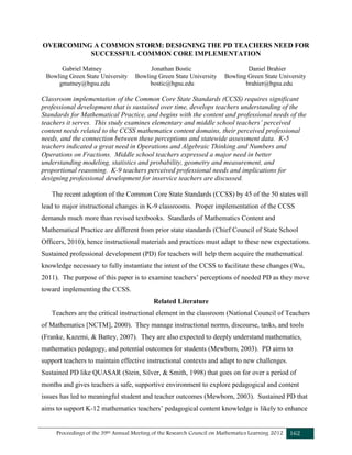 Proceedings of the 39th Annual Meeting of the Research Council on Mathematics Learning 2012 162
OVERCOMING A COMMON STORM: DESIGNING THE PD TEACHERS NEED FOR
SUCCESSFUL COMMON CORE IMPLEMENTATION
Gabriel Matney Jonathan Bostic Daniel Brahier
Bowling Green State University Bowling Green State University Bowling Green State University
gmatney@bgsu.edu bostic@bgsu.edu brahier@bgsu.edu
Classroom implementation of the Common Core State Standards (CCSS) requires significant
professional development that is sustained over time, develops teachers understanding of the
Standards for Mathematical Practice, and begins with the content and professional needs of the
teachers it serves. This study examines elementary and middle school teachers’ perceived
content needs related to the CCSS mathematics content domains, their perceived professional
needs, and the connection between these perceptions and statewide assessment data. K-5
teachers indicated a great need in Operations and Algebraic Thinking and Numbers and
Operations on Fractions. Middle school teachers expressed a major need in better
understanding modeling, statistics and probability, geometry and measurement, and
proportional reasoning. K-9 teachers perceived professional needs and implications for
designing professional development for inservice teachers are discussed.
The recent adoption of the Common Core State Standards (CCSS) by 45 of the 50 states will
lead to major instructional changes in K-9 classrooms. Proper implementation of the CCSS
demands much more than revised textbooks. Standards of Mathematics Content and
Mathematical Practice are different from prior state standards (Chief Council of State School
Officers, 2010), hence instructional materials and practices must adapt to these new expectations.
Sustained professional development (PD) for teachers will help them acquire the mathematical
knowledge necessary to fully instantiate the intent of the CCSS to facilitate these changes (Wu,
2011). The purpose of this paper is to examine teachers’ perceptions of needed PD as they move
toward implementing the CCSS.
Related Literature
Teachers are the critical instructional element in the classroom (National Council of Teachers
of Mathematics [NCTM], 2000). They manage instructional norms, discourse, tasks, and tools
(Franke, Kazemi, & Battey, 2007). They are also expected to deeply understand mathematics,
mathematics pedagogy, and potential outcomes for students (Mewborn, 2003). PD aims to
support teachers to maintain effective instructional contexts and adapt to new challenges.
Sustained PD like QUASAR (Stein, Silver, & Smith, 1998) that goes on for over a period of
months and gives teachers a safe, supportive environment to explore pedagogical and content
issues has led to meaningful student and teacher outcomes (Mewborn, 2003). Sustained PD that
aims to support K-12 mathematics teachers’ pedagogical content knowledge is likely to enhance
 