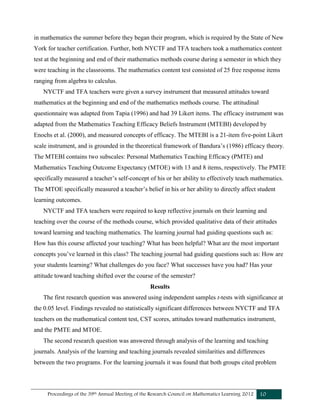 Proceedings of the 39th Annual Meeting of the Research Council on Mathematics Learning 2012 10
in mathematics the summer before they began their program, which is required by the State of New
York for teacher certification. Further, both NYCTF and TFA teachers took a mathematics content
test at the beginning and end of their mathematics methods course during a semester in which they
were teaching in the classrooms. The mathematics content test consisted of 25 free response items
ranging from algebra to calculus.
NYCTF and TFA teachers were given a survey instrument that measured attitudes toward
mathematics at the beginning and end of the mathematics methods course. The attitudinal
questionnaire was adapted from Tapia (1996) and had 39 Likert items. The efficacy instrument was
adapted from the Mathematics Teaching Efficacy Beliefs Instrument (MTEBI) developed by
Enochs et al. (2000), and measured concepts of efficacy. The MTEBI is a 21-item five-point Likert
scale instrument, and is grounded in the theoretical framework of Bandura’s (1986) efficacy theory.
The MTEBI contains two subscales: Personal Mathematics Teaching Efficacy (PMTE) and
Mathematics Teaching Outcome Expectancy (MTOE) with 13 and 8 items, respectively. The PMTE
specifically measured a teacher’s self-concept of his or her ability to effectively teach mathematics.
The MTOE specifically measured a teacher’s belief in his or her ability to directly affect student
learning outcomes.
NYCTF and TFA teachers were required to keep reflective journals on their learning and
teaching over the course of the methods course, which provided qualitative data of their attitudes
toward learning and teaching mathematics. The learning journal had guiding questions such as:
How has this course affected your teaching? What has been helpful? What are the most important
concepts you’ve learned in this class? The teaching journal had guiding questions such as: How are
your students learning? What challenges do you face? What successes have you had? Has your
attitude toward teaching shifted over the course of the semester?
Results
The first research question was answered using independent samples t-tests with significance at
the 0.05 level. Findings revealed no statistically significant differences between NYCTF and TFA
teachers on the mathematical content test, CST scores, attitudes toward mathematics instrument,
and the PMTE and MTOE.
The second research question was answered through analysis of the learning and teaching
journals. Analysis of the learning and teaching journals revealed similarities and differences
between the two programs. For the learning journals it was found that both groups cited problem
 