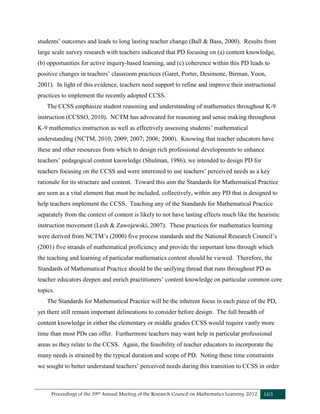 Proceedings of the 39th Annual Meeting of the Research Council on Mathematics Learning 2012 163
students’ outcomes and leads to long lasting teacher change (Ball & Bass, 2000). Results from
large scale survey research with teachers indicated that PD focusing on (a) content knowledge,
(b) opportunities for active inquiry-based learning, and (c) coherence within this PD leads to
positive changes in teachers’ classroom practices (Garet, Porter, Desimone, Birman, Yoon,
2001). In light of this evidence, teachers need support to refine and improve their instructional
practices to implement the recently adopted CCSS.
The CCSS emphasize student reasoning and understanding of mathematics throughout K-9
instruction (CCSSO, 2010). NCTM has advocated for reasoning and sense making throughout
K-9 mathematics instruction as well as effectively assessing students’ mathematical
understanding (NCTM, 2010; 2009; 2007; 2006; 2000). Knowing that teacher educators have
these and other resources from which to design rich professional developments to enhance
teachers’ pedagogical content knowledge (Shulman, 1986), we intended to design PD for
teachers focusing on the CCSS and were interested to use teachers’ perceived needs as a key
rationale for its structure and content. Toward this aim the Standards for Mathematical Practice
are seen as a vital element that must be included, collectively, within any PD that is designed to
help teachers implement the CCSS. Teaching any of the Standards for Mathematical Practice
separately from the context of content is likely to not have lasting effects much like the heuristic
instruction movement (Lesh & Zawojewski, 2007). These practices for mathematics learning
were derived from NCTM’s (2000) five process standards and the National Research Council’s
(2001) five strands of mathematical proficiency and provide the important lens through which
the teaching and learning of particular mathematics content should be viewed. Therefore, the
Standards of Mathematical Practice should be the unifying thread that runs throughout PD as
teacher educators deepen and enrich practitioners’ content knowledge on particular common core
topics.
The Standards for Mathematical Practice will be the inherent focus in each piece of the PD,
yet there still remain important delineations to consider before design. The full breadth of
content knowledge in either the elementary or middle grades CCSS would require vastly more
time than most PDs can offer. Furthermore teachers may want help in particular professional
areas as they relate to the CCSS. Again, the feasibility of teacher educators to incorporate the
many needs is strained by the typical duration and scope of PD. Noting these time constraints
we sought to better understand teachers’ perceived needs during this transition to CCSS in order
 