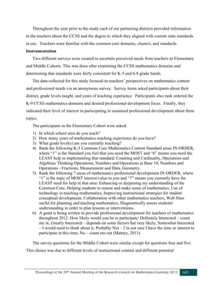 Proceedings of the 39th Annual Meeting of the Research Council on Mathematics Learning 2012 165
Throughout the year prior to the study each of our partnering districts provided information
to the teachers about the CCSS and the degree to which they aligned with current state standards
in use. Teachers were familiar with the common core domains, clusters, and standards.
Instrumentation
Two different surveys were created to ascertain perceived needs from teachers in Elementary
and Middle Cohorts. This was done after examining the CCSS mathematics domains and
determining that standards were fairly consistent for K-5 and 6-8 grade bands.
The data collected for this study focused on teachers’ perspectives on mathematics content
and professional needs via an anonymous survey. Survey items asked participants about their
district, grade levels taught, and years of teaching experience. Participants also rank ordered the
K-9 CCSS mathematics domains and desired professional development focus. Finally, they
indicated their level of interest in participating in sustained professional development about these
topics.
The participants in the Elementary Cohort were asked:
1) In which school area do you teach?
2) How many years of mathematics teaching experience do you have?
3) What grade level(s) are you currently teaching?
4) Rank the following K-5 Common Core Mathematics Content Standard areas IN ORDER,
where “1” is the Standard you feel that you need the MOST and “6” means you need the
LEAST help in implementing that standard: Counting and Cardinality, Operations and
Algebraic Thinking Operations, Numbers and Operations in Base 10, Numbers and
Operations - Fractions, Measurement and Data, Geometry.
5) Rank the following 7 areas of mathematics professional development IN ORDER, where
“1” is the topic of MOST interest/value to you and “7” means you currently have the
LEAST need for help in that area: Enhancing or deepening my understanding of the
Common Core, Helping students to reason and make sense of mathematics, Use of
technology in teaching mathematics, Improving instructional strategies for student
conceptual development, Collaboration with other mathematics teachers, Web Sites
useful for planning and teaching mathematics, Diagnostically assess students'
understanding in order to plan lessons or interventions.
6) A grant is being written to provide professional development for teachers of mathematics
throughout 2012. How likely would you be to participate: Definitely Interested – count
me in, Greatly Interested – depends on some factors but very likely, Somewhat Interested
– I would need to think about it, Probably Not – I’m not sure I have the time or interest to
participate at this time, No – count me out (Matney, 2011).
The survey questions for the Middle Cohort were similar except for questions four and five.
This choice was due to different levels of instructional content and different potential
 