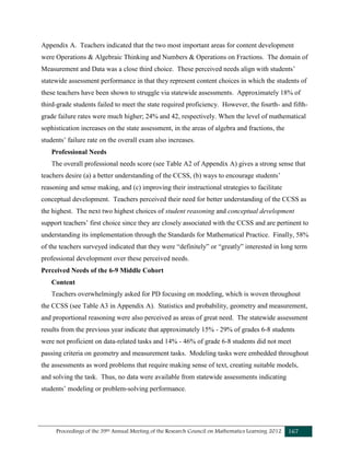 Proceedings of the 39th Annual Meeting of the Research Council on Mathematics Learning 2012 167
Appendix A. Teachers indicated that the two most important areas for content development
were Operations & Algebraic Thinking and Numbers & Operations on Fractions. The domain of
Measurement and Data was a close third choice. These perceived needs align with students’
statewide assessment performance in that they represent content choices in which the students of
these teachers have been shown to struggle via statewide assessments. Approximately 18% of
third-grade students failed to meet the state required proficiency. However, the fourth- and fifth-
grade failure rates were much higher; 24% and 42, respectively. When the level of mathematical
sophistication increases on the state assessment, in the areas of algebra and fractions, the
students’ failure rate on the overall exam also increases.
Professional Needs
The overall professional needs score (see Table A2 of Appendix A) gives a strong sense that
teachers desire (a) a better understanding of the CCSS, (b) ways to encourage students’
reasoning and sense making, and (c) improving their instructional strategies to facilitate
conceptual development. Teachers perceived their need for better understanding of the CCSS as
the highest. The next two highest choices of student reasoning and conceptual development
support teachers’ first choice since they are closely associated with the CCSS and are pertinent to
understanding its implementation through the Standards for Mathematical Practice. Finally, 58%
of the teachers surveyed indicated that they were “definitely” or “greatly” interested in long term
professional development over these perceived needs.
Perceived Needs of the 6-9 Middle Cohort
Content
Teachers overwhelmingly asked for PD focusing on modeling, which is woven throughout
the CCSS (see Table A3 in Appendix A). Statistics and probability, geometry and measurement,
and proportional reasoning were also perceived as areas of great need. The statewide assessment
results from the previous year indicate that approximately 15% - 29% of grades 6-8 students
were not proficient on data-related tasks and 14% - 46% of grade 6-8 students did not meet
passing criteria on geometry and measurement tasks. Modeling tasks were embedded throughout
the assessments as word problems that require making sense of text, creating suitable models,
and solving the task. Thus, no data were available from statewide assessments indicating
students’ modeling or problem-solving performance.
 