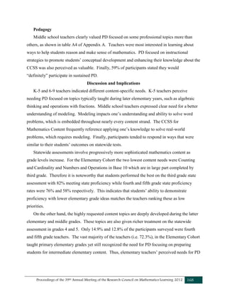 Proceedings of the 39th Annual Meeting of the Research Council on Mathematics Learning 2012 168
Pedagogy
Middle school teachers clearly valued PD focused on some professional topics more than
others, as shown in table A4 of Appendix A. Teachers were most interested in learning about
ways to help students reason and make sense of mathematics. PD focused on instructional
strategies to promote students’ conceptual development and enhancing their knowledge about the
CCSS was also perceived as valuable. Finally, 59% of participants stated they would
“definitely” participate in sustained PD.
Discussion and Implications
K-5 and 6-9 teachers indicated different content-specific needs. K-5 teachers perceive
needing PD focused on topics typically taught during later elementary years, such as algebraic
thinking and operations with fractions. Middle school teachers expressed clear need for a better
understanding of modeling. Modeling impacts one’s understanding and ability to solve word
problems, which is embedded throughout nearly every content strand. The CCSS for
Mathematics Content frequently reference applying one’s knowledge to solve real-world
problems, which requires modeling. Finally, participants tended to respond in ways that were
similar to their students’ outcomes on statewide tests.
Statewide assessments involve progressively more sophisticated mathematics content as
grade levels increase. For the Elementary Cohort the two lowest content needs were Counting
and Cardinality and Numbers and Operations in Base 10 which are in large part completed by
third grade. Therefore it is noteworthy that students performed the best on the third grade state
assessment with 82% meeting state proficiency while fourth and fifth grade state proficiency
rates were 76% and 58% respectively. This indicates that students’ ability to demonstrate
proficiency with lower elementary grade ideas matches the teachers ranking these as low
priorities.
On the other hand, the highly requested content topics are deeply developed during the latter
elementary and middle grades. These topics are also given richer treatment on the statewide
assessment in grades 4 and 5. Only 14.9% and 12.8% of the participants surveyed were fourth
and fifth grade teachers. The vast majority of the teachers (i.e. 72.3%), in the Elementary Cohort
taught primary elementary grades yet still recognized the need for PD focusing on preparing
students for intermediate elementary content. Thus, elementary teachers’ perceived needs for PD
 