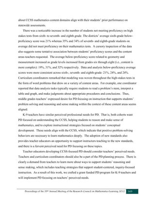 Proceedings of the 39th Annual Meeting of the Research Council on Mathematics Learning 2012 169
about CCSS mathematics content domains align with their students’ prior performance on
statewide assessments.
There was a noticeable increase in the number of students not meeting proficiency on high
stakes tests from sixth- to seventh- and eighth grade. The districts’ average sixth-grade below-
proficiency score was 21% whereas 35% and 34% of seventh- and eighth-grade students on
average did not meet proficiency on their mathematics tests. A cursory inspection of the data
also suggests some tentative association between students’ proficiency scores and the content
areas teachers requested. The average below-proficiency score related to geometry and
measurement increased as grade levels increased from grades six through eight (i.e., content is
more complex): 19%, 31%, and 32% respectively. Data and analysis below-proficiency average
scores were more consistent across sixth-, seventh- and eighth-grade: 21%, 24%, and 24%.
Curriculum coordinators remarked that modeling was woven throughout the high-stakes tests in
the form of word problems that drew on a variety of content areas. For example, one coordinator
reported that data analysis tasks typically require students to read a problem’s stem, interpret a
table and graph, and make judgments about appropriate procedures and conclusions. Thus,
middle grades teachers’ expressed desire for PD focusing on instruction that supports students’
problem solving and reasoning and sense making within the context of these content areas seems
aligned.
K-9 teachers have similar perceived professional needs for PD. That is, both cohorts want
PD focused on understanding the CCSS, helping students to reason and make sense of
mathematics, and to explore instructional strategies focused on students’ conceptual
development. These needs align with the CCSS, which indicate that positive problem-solving
behaviors are necessary to learn mathematics deeply. The adoption of new standards also
provides teacher educators an opportunity to support instructors teaching to the new standards,
and there is a fervent perceived need for PD focusing on these topics.
Teacher educators developing CCSS-focused PD should consider teachers’ perceived needs.
Teachers and curriculum coordinators should also be a part of the PD planning process. There is
clearly a demand from teachers to learn more about ways to support students’ reasoning and
sense making, which includes teaching strategies that support student-centered, inquiry-focused
instruction. As a result of this work, we crafted a grant funded PD program for K-9 teachers and
will implement PD focusing on teachers’ perceived needs.
 