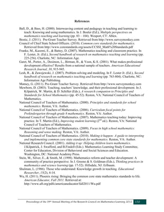 Proceedings of the 39th Annual Meeting of the Research Council on Mathematics Learning 2012 170
References
Ball, D., & Bass, H. (2000). Interweaving content and pedagogy in teaching and learning to
teach: Knowing and using mathematics. In J. Boaler (Ed.), Multiple perspectives on
mathematics teaching and learning (pp. 83 – 104). Wesport, CT: Ablex.
Bostic, J. (2011). Pre-Grant Teacher Survey. Retrieved from http://www.surveymonkey.com
Council of Chief State School Officers. (2010). Common core standards for mathematics.
Retrieved from http://www.corestandards.org/assets/CCSSI_Math%20Standards.pdf
Franke, M., Kazemi, E., & Battey, D. (2007). Mathematics teaching and classroom practice. In
F. Lester, Jr. (Ed.), Second handbook of research on mathematics teaching and learning (pp.
225-256). Charlotte, NC: Information Age.
Garet, M., Porter, A., Desimon, L., Birman, B., & Yoon, K-S. (2001). What makes professional
development effective? Results from a national sample of teachers. American Educational
Research Journal, 38, 915-945.
Lesh, R., & Zawojewski, J. (2007). Problem solving and modeling. In F. Lester Jr. (Ed.), Second
handbook of research on mathematics teaching and learning (pp. 763-804). Charlotte, NC:
Information Age Publishing.
Matney, G. (2011). Pre-Grant Teacher Survey. Retrieved from http://www.surveymonkey.com
Mewborn, D. (2003). Teaching, teachers’ knowledge, and their professional development. In J.
Kilpatrick, W. Martin, & D. Schifter (Eds.), A research companion to Principles and
Standards for School Mathematics (pp. 45-52). Reston, VA: National Council of Teachers of
Mathematics.
National Council of Teachers of Mathematics. (2000). Principles and standards for school
mathematics. Reston, VA: Author.
National Council of Teachers of Mathematics. (2006). Curriculum focal points for
Prekindergarten through grade 8 mathematics. Reston, VA: Author.
National Council of Teachers of Mathematics. (2007). Mathematics teaching today: Improving
practice. In T. Martin (Ed.), Improving student learning (2nd
ed.). Reston, VA: National
Council of Teachers of Mathematics.
National Council of Teachers of Mathematics. (2009). Focus in high school mathematics:
Reasoning and sense making. Reston, VA: Author.
National Council of Teachers of Mathematics. (2010). Making it happen: A guide to interpreting
and implementing common core state standards for mathematics. Reston, VA: Author.
National Research Council. (2001). Adding it up: Helping children learn mathematics.
J.Kilpatrick, J. Swafford, and B.Findell (Eds.). Mathematics Learning Study Committee,
Center for Education, Division of Behavioral and Social Sciences and Education.
Washington, DC: National Academy Press.
Stein, M., Silver, E., & Smith, M. (1998). Mathematics reform and teacher development: A
community of practice perspective. In J. Greeno & S. Goldman (Eds.), Thinking practices in
mathematics and science learning (pp. 17-52). Hillsdale, NJ: Erlbaum.
Shulman, L. (1986). Those who understand: Knowledge growth in teaching. Educational
Researcher, 15(2), 4-14.
Wu, H. (2011). Phoenix rising: Bringing the common core state mathematics standards to life.
American Educator, Fall 2011. Retrieved at:
http://www.aft.org/pdfs/americaneducator/fall2011/Wu.pdf
 