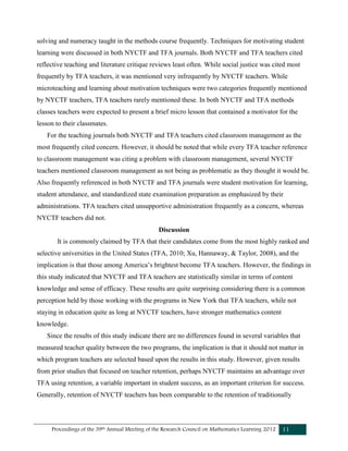Proceedings of the 39th Annual Meeting of the Research Council on Mathematics Learning 2012 11
solving and numeracy taught in the methods course frequently. Techniques for motivating student
learning were discussed in both NYCTF and TFA journals. Both NYCTF and TFA teachers cited
reflective teaching and literature critique reviews least often. While social justice was cited most
frequently by TFA teachers, it was mentioned very infrequently by NYCTF teachers. While
microteaching and learning about motivation techniques were two categories frequently mentioned
by NYCTF teachers, TFA teachers rarely mentioned these. In both NYCTF and TFA methods
classes teachers were expected to present a brief micro lesson that contained a motivator for the
lesson to their classmates.
For the teaching journals both NYCTF and TFA teachers cited classroom management as the
most frequently cited concern. However, it should be noted that while every TFA teacher reference
to classroom management was citing a problem with classroom management, several NYCTF
teachers mentioned classroom management as not being as problematic as they thought it would be.
Also frequently referenced in both NYCTF and TFA journals were student motivation for learning,
student attendance, and standardized state examination preparation as emphasized by their
administrations. TFA teachers cited unsupportive administration frequently as a concern, whereas
NYCTF teachers did not.
Discussion
It is commonly claimed by TFA that their candidates come from the most highly ranked and
selective universities in the United States (TFA, 2010; Xu, Hannaway, & Taylor, 2008), and the
implication is that those among America’s brightest become TFA teachers. However, the findings in
this study indicated that NYCTF and TFA teachers are statistically similar in terms of content
knowledge and sense of efficacy. These results are quite surprising considering there is a common
perception held by those working with the programs in New York that TFA teachers, while not
staying in education quite as long at NYCTF teachers, have stronger mathematics content
knowledge.
Since the results of this study indicate there are no differences found in several variables that
measured teacher quality between the two programs, the implication is that it should not matter in
which program teachers are selected based upon the results in this study. However, given results
from prior studies that focused on teacher retention, perhaps NYCTF maintains an advantage over
TFA using retention, a variable important in student success, as an important criterion for success.
Generally, retention of NYCTF teachers has been comparable to the retention of traditionally
 