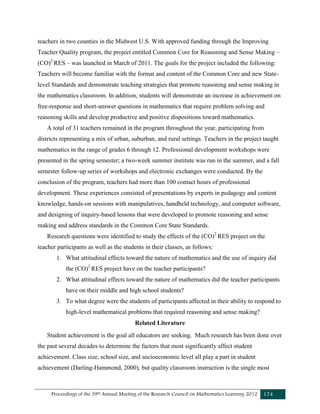 Proceedings of the 39th Annual Meeting of the Research Council on Mathematics Learning 2012 174
teachers in two counties in the Midwest U.S. With approved funding through the Improving
Teacher Quality program, the project entitled Common Core for Reasoning and Sense Making –
(CO)2
RES – was launched in March of 2011. The goals for the project included the following:
Teachers will become familiar with the format and content of the Common Core and new State-
level Standards and demonstrate teaching strategies that promote reasoning and sense making in
the mathematics classroom. In addition, students will demonstrate an increase in achievement on
free-response and short-answer questions in mathematics that require problem solving and
reasoning skills and develop productive and positive dispositions toward mathematics.
A total of 31 teachers remained in the program throughout the year, participating from
districts representing a mix of urban, suburban, and rural settings. Teachers in the project taught
mathematics in the range of grades 6 through 12. Professional development workshops were
presented in the spring semester; a two-week summer institute was run in the summer, and a fall
semester follow-up series of workshops and electronic exchanges were conducted. By the
conclusion of the program, teachers had more than 100 contact hours of professional
development. These experiences consisted of presentations by experts in pedagogy and content
knowledge, hands-on sessions with manipulatives, handheld technology, and computer software,
and designing of inquiry-based lessons that were developed to promote reasoning and sense
making and address standards in the Common Core State Standards.
Research questions were identified to study the effects of the (CO)2
RES project on the
teacher participants as well as the students in their classes, as follows:
1. What attitudinal effects toward the nature of mathematics and the use of inquiry did
the (CO)2
RES project have on the teacher participants?
2. What attitudinal effects toward the nature of mathematics did the teacher participants
have on their middle and high school students?
3. To what degree were the students of participants affected in their ability to respond to
high-level mathematical problems that required reasoning and sense making?
Related Literature
Student achievement is the goal all educators are seeking. Much research has been done over
the past several decades to determine the factors that most significantly affect student
achievement. Class size, school size, and socioeconomic level all play a part in student
achievement (Darling-Hammond, 2000), but quality classroom instruction is the single most
 