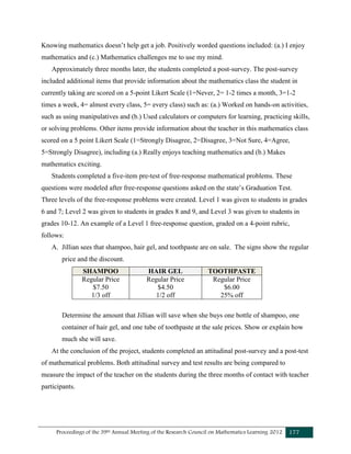 Proceedings of the 39th Annual Meeting of the Research Council on Mathematics Learning 2012 177
Knowing mathematics doesn’t help get a job. Positively worded questions included: (a.) I enjoy
mathematics and (c.) Mathematics challenges me to use my mind.
Approximately three months later, the students completed a post-survey. The post-survey
included additional items that provide information about the mathematics class the student in
currently taking are scored on a 5-point Likert Scale (1=Never, 2= 1-2 times a month, 3=1-2
times a week, 4= almost every class, 5= every class) such as: (a.) Worked on hands-on activities,
such as using manipulatives and (b.) Used calculators or computers for learning, practicing skills,
or solving problems. Other items provide information about the teacher in this mathematics class
scored on a 5 point Likert Scale (1=Strongly Disagree, 2=Disagree, 3=Not Sure, 4=Agree,
5=Strongly Disagree), including (a.) Really enjoys teaching mathematics and (b.) Makes
mathematics exciting.
Students completed a five-item pre-test of free-response mathematical problems. These
questions were modeled after free-response questions asked on the state’s Graduation Test.
Three levels of the free-response problems were created. Level 1 was given to students in grades
6 and 7; Level 2 was given to students in grades 8 and 9, and Level 3 was given to students in
grades 10-12. An example of a Level 1 free-response question, graded on a 4-point rubric,
follows:
A. Jillian sees that shampoo, hair gel, and toothpaste are on sale. The signs show the regular
price and the discount.
SHAMPOO HAIR GEL TOOTHPASTE
Regular Price
$7.50
1/3 off
Regular Price
$4.50
1/2 off
Regular Price
$6.00
25% off
Determine the amount that Jillian will save when she buys one bottle of shampoo, one
container of hair gel, and one tube of toothpaste at the sale prices. Show or explain how
much she will save.
At the conclusion of the project, students completed an attitudinal post-survey and a post-test
of mathematical problems. Both attitudinal survey and test results are being compared to
measure the impact of the teacher on the students during the three months of contact with teacher
participants.
 