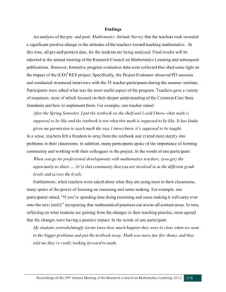 Proceedings of the 39th Annual Meeting of the Research Council on Mathematics Learning 2012 178
Findings
An analysis of the pre- and post- Mathematics Attitude Survey that the teachers took revealed
a significant positive change in the attitudes of the teachers toward teaching mathematics. At
this time, all pre-and posttest data, for the students are being analyzed. Final results will be
reported at the annual meeting of the Research Council on Mathematics Learning and subsequent
publications. However, formative program evaluation data were collected that shed some light on
the impact of the (CO)2
RES project. Specifically, the Project Evaluator observed PD sessions
and conducted structured interviews with the 31 teacher participants during the summer institute.
Participants were asked what was the most useful aspect of the program. Teachers gave a variety
of responses, most of which focused on their deeper understanding of the Common Core State
Standards and how to implement them. For example, one teacher stated:
After the Spring Semester, I put the textbook on the shelf and I said I know what math is
supposed to be like and the textbook is not what this math is supposed to be like. It has kinda
given me permission to teach math the way I (now) know it’s supposed to be taught.
In a sense, teachers felt a freedom to stray from the textbook and extend more deeply into
problems in their classrooms. In addition, many participants spoke of the importance of forming
community and working with their colleagues in the project. In the words of one participant:
When you go (to professional development) with mathematics teachers, (you get) the
opportunity to share … (it’s) that community that you are involved in at the different grade
levels and across the levels.
Furthermore, when teachers were asked about what they are using most in their classrooms,
many spoke of the power of focusing on reasoning and sense making. For example, one
participated stated, “If you’re spending time doing reasoning and sense making it will carry over
onto the next (unit),” recognizing that mathematical practices cut across all content areas. In turn,
reflecting on what students are gaining from the changes in their teaching practice, most agreed
that the changes were having a positive impact. In the words of one participant:
My students overwhelmingly let me know how much happier they were in class when we went
to the bigger problems and put the textbook away. Math was more fun (for them), and they
told me they’re really looking forward to math.
 