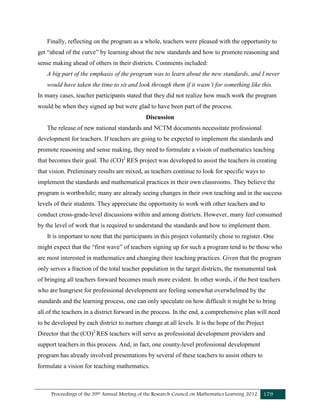 Proceedings of the 39th Annual Meeting of the Research Council on Mathematics Learning 2012 179
Finally, reflecting on the program as a whole, teachers were pleased with the opportunity to
get “ahead of the curve” by learning about the new standards and how to promote reasoning and
sense making ahead of others in their districts. Comments included:
A big part of the emphasis of the program was to learn about the new standards, and I never
would have taken the time to sit and look through them if it wasn’t for something like this.
In many cases, teacher participants stated that they did not realize how much work the program
would be when they signed up but were glad to have been part of the process.
Discussion
The release of new national standards and NCTM documents necessitate professional
development for teachers. If teachers are going to be expected to implement the standards and
promote reasoning and sense making, they need to formulate a vision of mathematics teaching
that becomes their goal. The (CO)2
RES project was developed to assist the teachers in creating
that vision. Preliminary results are mixed, as teachers continue to look for specific ways to
implement the standards and mathematical practices in their own classrooms. They believe the
program is worthwhile; many are already seeing changes in their own teaching and in the success
levels of their students. They appreciate the opportunity to work with other teachers and to
conduct cross-grade-level discussions within and among districts. However, many feel consumed
by the level of work that is required to understand the standards and how to implement them.
It is important to note that the participants in this project voluntarily chose to register. One
might expect that the “first wave” of teachers signing up for such a program tend to be those who
are most interested in mathematics and changing their teaching practices. Given that the program
only serves a fraction of the total teacher population in the target districts, the monumental task
of bringing all teachers forward becomes much more evident. In other words, if the best teachers
who are hungriest for professional development are feeling somewhat overwhelmed by the
standards and the learning process, one can only speculate on how difficult it might be to bring
all of the teachers in a district forward in the process. In the end, a comprehensive plan will need
to be developed by each district to nurture change at all levels. It is the hope of the Project
Director that the (CO)2
RES teachers will serve as professional development providers and
support teachers in this process. And, in fact, one county-level professional development
program has already involved presentations by several of these teachers to assist others to
formulate a vision for teaching mathematics.
 