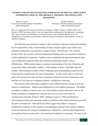 Proceedings of the 39th Annual Meeting of the Research Council on Mathematics Learning 2012 181
STUDENT STRATEGIES SUGGESTING EMERGENCE OF MENTAL STRUCTURES
SUPPORTING LOGICAL AND ABSTRACT THINKING: MULTIPLICATIVE
REASONING
James A. Carrier Sarah B. Berenson
University of North Carolina at Greensboro University of North Carolina at Greensboro
jacarrie@uncg.edu sarah_berenson@uncg.edu
Here we build upon the research of Clark and Kamii, (1996); Confrey, (1994); Harel and
Sowder, (2005) and many others who investigate the development of multiplicative reasoning.
This study examines the thinking of 14 fourth graders and concludes that the levels of
multiplicative reasoning can be further defined in terms of indicators and refined in terms of
student strategies.
The difficulties encountered by students in their transition to advanced mathematical thinking
may be explained by a lack of understanding of many concepts taught in early school years,
especially multiplicative reasoning (For example Confrey, 1994; Dreyfus, 1991; Harel &
Sowder, 2005). By its nature, advanced mathematical thinking relies on a cumulative foundation
of prior mathematical experiences. Students cannot comprehend advanced mathematical topics
such as differential equations unless they understand underlying concepts, such as
differentiation. Differentiation requires conceptual understanding of the idea of functions and
assumes the student understands variables. Understanding variables is dependent upon the
students’ understanding of number, which is dependent upon understanding of quantification,
which requires comprehension of serial correspondence. In other words, there is a structural
order with each previous topic serving as a foundation for the next levels of mathematics and
therefore we focus here on investigating children’s multiplicative reasoning.
The concept of unit with respect to addition is quite different than the concept of unit with
respect to multiplication. Addition and multiplication involve hidden assumptions. The hidden
assumption in addition is that the unit is one, which children readily understand; whereas, the
hidden assumption in multiplication is that the unit is one as well as more than one
simultaneously (Chandler & Kamii, 2009). Splitting, Confrey’s (1994) contribution to
understanding multiplicative reasoning, speaks to conditions under which reunitizing occurs after
the split in multiplication. Park and Nunes (2001) suggest that children’s concept of
multiplication originates in their schema of correspondences and not in the concept of addition.
Under this definition the concept of multiplication is defined by a constant relationship between
two quantities known as ratio and is a core meaning of multiplicative reasoning. The ratio or rate
 