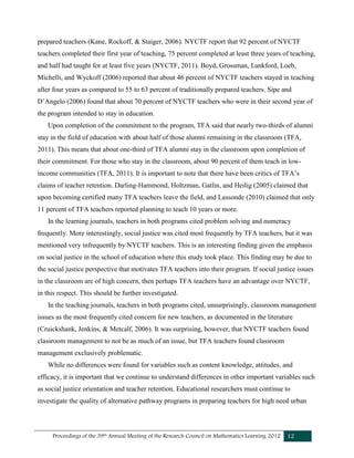 Proceedings of the 39th Annual Meeting of the Research Council on Mathematics Learning 2012 12
prepared teachers (Kane, Rockoff, & Staiger, 2006). NYCTF report that 92 percent of NYCTF
teachers completed their first year of teaching, 75 percent completed at least three years of teaching,
and half had taught for at least five years (NYCTF, 2011). Boyd, Grossman, Lankford, Loeb,
Michelli, and Wyckoff (2006) reported that about 46 percent of NYCTF teachers stayed in teaching
after four years as compared to 55 to 63 percent of traditionally prepared teachers. Sipe and
D’Angelo (2006) found that about 70 percent of NYCTF teachers who were in their second year of
the program intended to stay in education.
Upon completion of the commitment to the program, TFA said that nearly two-thirds of alumni
stay in the field of education with about half of those alumni remaining in the classroom (TFA,
2011). This means that about one-third of TFA alumni stay in the classroom upon completion of
their commitment. For those who stay in the classroom, about 90 percent of them teach in low-
income communities (TFA, 2011). It is important to note that there have been critics of TFA’s
claims of teacher retention. Darling-Hammond, Holtzman, Gatlin, and Heilig (2005) claimed that
upon becoming certified many TFA teachers leave the field, and Lassonde (2010) claimed that only
11 percent of TFA teachers reported planning to teach 10 years or more.
In the learning journals, teachers in both programs cited problem solving and numeracy
frequently. More interestingly, social justice was cited most frequently by TFA teachers, but it was
mentioned very infrequently by NYCTF teachers. This is an interesting finding given the emphasis
on social justice in the school of education where this study took place. This finding may be due to
the social justice perspective that motivates TFA teachers into their program. If social justice issues
in the classroom are of high concern, then perhaps TFA teachers have an advantage over NYCTF,
in this respect. This should be further investigated.
In the teaching journals, teachers in both programs cited, unsurprisingly, classroom management
issues as the most frequently cited concern for new teachers, as documented in the literature
(Cruickshank, Jenkins, & Metcalf, 2006). It was surprising, however, that NYCTF teachers found
classroom management to not be as much of an issue, but TFA teachers found classroom
management exclusively problematic.
While no differences were found for variables such as content knowledge, attitudes, and
efficacy, it is important that we continue to understand differences in other important variables such
as social justice orientation and teacher retention. Educational researchers must continue to
investigate the quality of alternative pathway programs in preparing teachers for high need urban
 