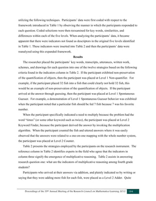 Proceedings of the 39th Annual Meeting of the Research Council on Mathematics Learning 2012 184
utilizing the following techniques. Participants’ data were first coded with respect to the
framework introduced in Table 1 by observing the manner in which the participants responded to
each question. Coded selections were then reexamined for key words, similarities, and
differences within each of the five levels. When analyzing the participants’ data, it became
apparent that there were indicators not found as descriptors in the original five levels identified
in Table 1. These indicators were inserted into Table 2 and then the participants’ data were
reanalyzed using this expanded framework.
Results
The researcher placed the participants’ key words, transcripts, utterances, written work,
schemes, and drawings for each question into one of the twelve strategies based on the following
criteria found in the indicators column in Table 2. If the participant exhibited non-preservation
of the quantification of objects, then the participant was placed at Level 1 Non-quantifier. For
example, if the participant placed 32 fish into a fish that could clearly not hold 32 fish, this
would be an example of non-preservation of the quantification of objects. If the participant
arrived at the answer through guessing, then the participant was placed at Level 1 Spontaneous
Guesser. For example, a demonstration of Level 1 Spontaneous Guesser behavior was exhibited
when the participant noted that a particular fish should be fed 7 fish because 7 was his favorite
number.
When the participant specifically indicated a need to multiply because the problem had the
word “times” (or some other keyword such as twice), the participant was placed at Level 2
Keyword Finder, because the participant derived the answer by invoking the multiplication
algorithm. When the participant counted the fish and uttered answers where it was easily
observed that the answers were related to a one-on-one mapping with the whole number system,
the participant was placed at Level 2 Counter.
Table 2 presents the strategies employed by the participants on the research instrument. The
reference column in Table 2 identifies experts in the field who agree that the indicators in
column three signify the emergence of multiplicative reasoning. Table 2 assists in answering
research question one: what are the indicators of multiplicative reasoning among fourth grade
students?
Participants who arrived at their answers via addition, and plainly indicated so by writing or
saying that they were adding more fish for each fish, were placed as a Level 2 Adder. Quite
 