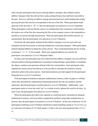 Proceedings of the 39th Annual Meeting of the Research Council on Mathematics Learning 2012 185
often, because participants had success utilizing additive strategies, they tended to utilize
additive strategies when they did not have a plan, perhaps because they had been successful in
the past. However, utilizing an additive strategy demonstrated more understanding than simply
guessing because their answers corresponded to the size of the fish. When participants made
good use of the fact that A < B < C, then the participants were placed as a Level 2 Quantifier.
When participants could not find the answer via multiplication they sometimes would measure
the relative size of the fish, thus measuring the fish on the computer screen or the manipulatives
and derive an answer through measurement. When the participants derived their answers via
measurement, then the participants were placed as a Level 2 Measurer.
Sometimes the participants understood that additive strategies were not successful and
attempted, but did not succeed, at utilizing multiplicative reasoning strategies. Often participants
utilized repeated addition to obtain the correct answer. They would demonstrate this by writing
or uttering 3 + 3 + 3 = 9, for example. When such repeated addition was utilized, the
participants were placed as a Level 3 Repeated Adder.
In many cases the participant may have understood that additive strategies were not sufficient
and succeeded at utilizing multiplicative reasoning by demonstrating a good ability to coordinate
the objects, numbers and operations defined within the word problem. Such participants often
obtained the correct answer but did not or were not able to articulate the method or schema
utilized to achieve the correct answer. Such demonstrations provided support for the participant
being placed as a Level 3 Coordinator.
If the participant articulated an adequate mathematical sentence, either on paper or verbally,
which fully described the mathematical relationship between the fish, the numbers, and the
operations, then the participants would be placed as a Level 4 Multiplier. Additionally, some
participants spoke or wrote the word “cut” or a similar word to indicate the need for division. In
such a case, the participants were placed as a Level 4 Splitter.
When the participants provided a new quantity as a unitizing factor, articulated an adequate
mathematical sentence, and successfully completed the problem using either multiplication or
division, then the participants were placed as a Level 5 Predictor. In the case of Question 10, the
participants exhibiting Level 5 Predictor should have stated something similar to “6 is to 4 as y is
to 6 and since 6/4 reduces to 3/2 which equals 1.5 (this is the new unitizing factor) then 1.5 x 6 =
9”.
 