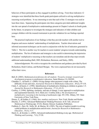 Proceedings of the 39th Annual Meeting of the Research Council on Mathematics Learning 2012 189
behaviors of these participants as they engaged in problem solving. From these indicators 12
strategies were identified that these fourth grade participants utilized in solving multiplicative
reasoning word problems. It was interesting to note that each of the 12 strategies was used at
least three times. Separating the participants into three categories provided additional insights
into the vast spread of multiplicative understandings present in Chapter I schools in fourth grade.
In the future, we propose to investigate the strategies and indicators of older children and
younger children with the research instrument to provide validation for our findings reported
here.
The practical implication of our findings is that they provide teachers with another tool to
diagnose and assess students’ understanding of multiplication. Teacher observations and
informal assessment techniques can be used in conjunction with the list of indicators generated in
Table 2. This list is another way for teachers to assist students’ progress towards understanding
multiplication. The list of indicators and strategies is also useful in determining the trajectories
of students’ multiplicative reasoning so that teachers can remediate and develop steps towards
additional understanding (Ball, 2003; Richardson, Berenson, and Staley, 2009).
Acknowledgements: We wish to recognize the contributions and guidance provided by Kerri
Richardson, Heidi Carlone, and Richard Morgan. The views expressed here do not necessarily
reflect their views.
References
Ball, D. (2003). Mathematical proficiency for all students: Toward a strategic research and
development program in mathematics education. Santa Monica, CA: RAND.
Chandler, C., & Kamii, C. (2009). Giving change when payment is made with a dime: The
difficulty of tens and ones. Journal for Research in Mathematics Education , 40 (2), 97-118.
Clark, F., & Kamii, C. (1996). Identification of multiplicative thinking in children in grades 1-5.
Journal for Research in Mathematics Education , 27 (1), 41-51.
Confrey, J. (1994). Splitting, similarity, and rate of change: A new approach to multiplication
and exponential functions. In G. Harel, & J. Confrey (Eds.), The development of
multiplicative reasoning in the learning of mathematics (pp. 291-330). Albany, NY: State
University of New York Press.
Dienes, Z., & Golden, E. (1966). Sets, numbers and powers. New York: Herder and Herder.
Dreyfus, T. (1991). Advanced Mathematical Thinking Processes. In D. Tall, Advanced
Mathematical Thinking (pp. 25-41). Boston: Kluwer Academic Publishers.
Fishbein, E., Deri, M., Nello, M., & Marino, M. (1985). The role of implicit models in solving
verbal problems in multiplication and division. Journal for Research in Mathematics
Education , 16 (1), 3-17.
Harel, G., & Sowder, L. (2005). Advanced mathematical-thinking at any age. Mathematical
Thinking and Learning , 7 (1), 27-50.
 