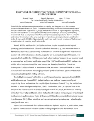 Proceedings of the 39th Annual Meeting of the Research Council on Mathematics Learning 2012 191
ENACTMENT OF JUSTIFICATION TASKS IN ELEMENTARY SCHOOLS: A
MULTI-CASE STUDY
Jessie C. Store Sarah B. Berenson Nancy T. Payne
The University of North Carolina at Greensboro
jcstore@uncg.edu sbberens@uncg.edu ntpayne@uncg.edu
Standards for mathematics require teachers to employ teaching practices that promote
justification of mathematical ideas. This expected teaching practice is situated in substantial
research on students’ difficulties to justify mathematical ideas. In exploring these difficulties,
research tends to focus on conceptions of justifications or proofs. However, Bieda (2010)
recommends that, to better understand students’ practices in justifications, there is a need to
understand how teachers who have undergone professional development enact justification
tasks. As part of the ON TRACK project, this multi-case study reports practices of 3 elementary
school teachers in enacting justification tasks.
Russel, Schifter and Bastable (2011) observed that, despite emphasis on making and
justifying general mathematical claims in curriculum standards (e.g., The National Council of
Mathematics Teachers 2000 standards), students tend to conclude that particular mathematical
claims work out for all instances after finding just a few examples that support the claim. For
example, Healy and Hoyles (2000) reported high school students’ tendency to use example based
arguments when working on justification tasks. Ellis’ (2007) and Lannin’s (2005) studies with
middle school students reported the same tendencies. Drawing from Stein, Grover and
Henningsen’s (1996) definition of mathematical task, we define a justification task as a set of
classroom activities that aim at developing students’ justifications about general mathematical
ideas conjectured in pattern finding activities.
To shed light on students’ difficulties in justifying mathematical arguments, Knuth (2002)
and Kuchemann and Hoyles (2009) studied teachers’ and students’ conceptions of proof
respectively. These studies show that empirical justifications are favored. Very few studies have
attended to instructional practices (Bieda, 2010). Furthermore, Bass (2011) wrote that, in the
few cases that studies focused on instruction of justification and proofs, the focus was normally
on teachers’ knowledge and beliefs. Other studies have focused on curricular goals in teaching of
justifications (e.g., Richardson, Carter & Berenson, 2010) and recommended instructional moves
(e.g., Komatsu, 2010). Thus, we still do not know enough about how elementary school teachers
enact justification tasks.
Bieda (2010) recommends that, to better understand students’ practices in justifications, there
is a need to understand how teachers who have undergone professional development enact
 